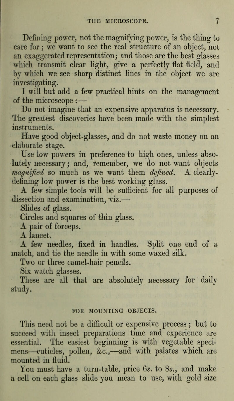 Defining power, not the magnifying power, is the thing to care for; we want to see the real structure of an object, not an exaggerated representation; and those are the best glasses which transmit clear light, give a perfectly flat field, and by which we see sharp distinct lines in the object we are investigating. I will but add a few practical hints on the management of the microscope :— Do not imagine that an expensive apparatus is necessary. The greatest discoveries have been made with the simplest instruments. Have good object-glasses, and do not waste money on an elaborate stage. Use low powers in preference to high ones, unless abso- lutely necessary; and, remember, we do not want objects magnified so much as we want them defined. A clearly- defining low power is the best working glass. A few simple tools will be sufficient for all purposes of dissection and examination, wiz.— Slides of glass. Circles and squares of thin glass. A pair of forceps. A lancet. A few needles, fixed in handles. Split one end of a match, and tie the needle in with some waxed silk. Two or three camel-hair pencils. Six watch glasses. These are all that are absolutely necessary for daily study. FOR MOUNTING OBJECTS. This need not be a difficult or expensive process ; but to succeed wTith insect preparations time and experience are essential. The easiest beginning is with vegetable speci- mens^—cuticles, pollen, &c.,—and with palates which are mounted in fluid. You must have a turn-table, price 6s. to 8$., and make a cell on each glass slide you mean to use, with gold size