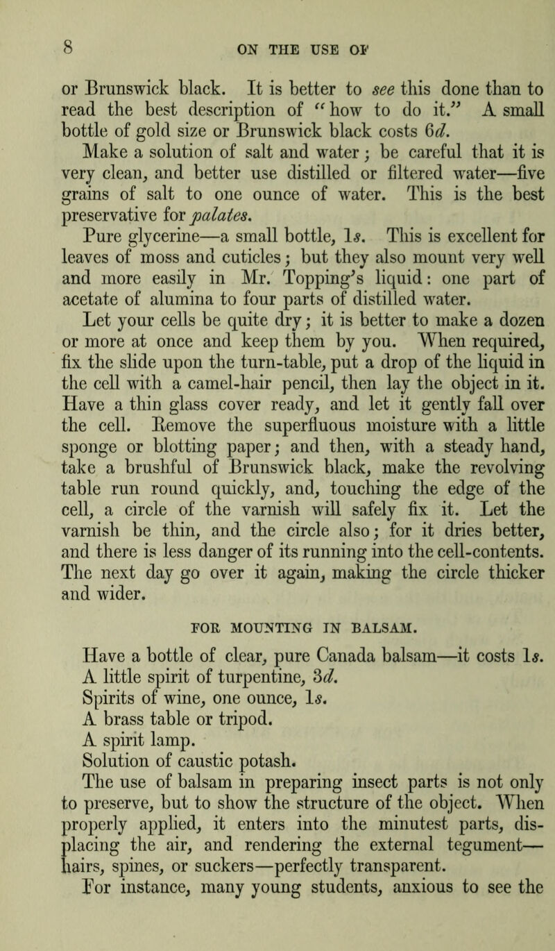or Brunswick black. It is better to see this done than to read the best description of “ how to do it.” A small bottle of gold size or Brunswick black costs Qd. Make a solution of salt and water; be careful that it is very clean, and better use distilled or filtered water—five grains of salt to one ounce of water. This is the best preservative for palates. Pure glycerine—a small bottle, 1-?. This is excellent for leaves of moss and cuticles; but they also mount very well and more easily in Mr. Topping's liquid: one part of acetate of alumina to four parts of distilled water. Let your cells be quite dry; it is better to make a dozen or more at once and keep them by you. When required, fix the slide upon the turn-table, put a drop of the liquid in the cell with a camel-hair pencil, then lay the object in it. Have a thin glass cover ready, and let it gently fall over the cell. Eemove the superfluous moisture with a little sponge or blotting paper; and then, with a steady hand, take a brushful of Brunswick black, make the revolving table run round quickly, and, touching the edge of the cell, a circle of the varnish will safely fix it. Let the varnish be thin, and the circle also; for it dries better, and there is less danger of its running into the cell-contents. The next day go over it again, making the circle thicker and wider. EOE MOUNTING IN BALSAM. Have a bottle of clear, pure Canada balsam—it costs Is. A little spirit of turpentine, 3d. Spirits of wine, one ounce, Is. A brass table or tripod. A spirit lamp. Solution of caustic potash. The use of balsam in preparing insect parts is not only to preserve, but to show the structure of the object. When properly applied, it enters into the minutest parts, dis- placing the air, and rendering the external tegument— hairs, spines, or suckers—perfectly transparent. Lor instance, many young students, anxious to see the