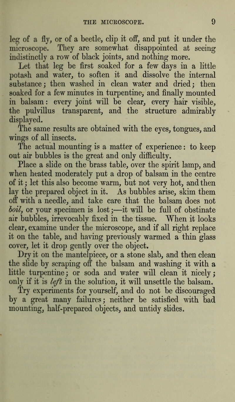leg of a fly, or of a beetle, clip it off, and put it under the microscope. They are somewhat disappointed at seeing indistinctly a row of black joints, and nothing more. Let that leg be first soaked for a few days in a little potash and water, to soften it and dissolve the internal substance; then washed in clean water and dried; then soaked for a few minutes in turpentine, and finally mounted in balsam: every joint will be clear, every hair visible, the pulvillus transparent, and the structure admirably displayed. The same results are obtained with the eyes, tongues, and wings of all insects. The actual mounting is a matter of experience: to keep out air bubbles is the great and only difficulty. Place a slide on the brass table, over the spirit lamp, and when heated moderately put a drop of balsam in the centre of it; let this also become warm, but not very hot, and then lay the prepared object in it. As bubbles arise, skim them off with a needle, and take care that the balsam does not boily or your specimen is lost;—it will be full of obstinate air bubbles, irrevocably fixed in the tissue. When it looks clear, examine under the microscope, and if all right replace it on the table, and having previously warmed a thin glass cover, let it drop gently over the object. Dry it on the mantelpiece, or a stone slab, and then clean the slide by scraping off the balsam and washing it with a little turpentine; or soda and water will clean it nicely; only if it is left in the solution, it will unsettle the balsam. Try experiments for yourself, and do not be discouraged by a great many failures; neither be satisfied with bad mounting, half-prepared objects, and untidy slides.