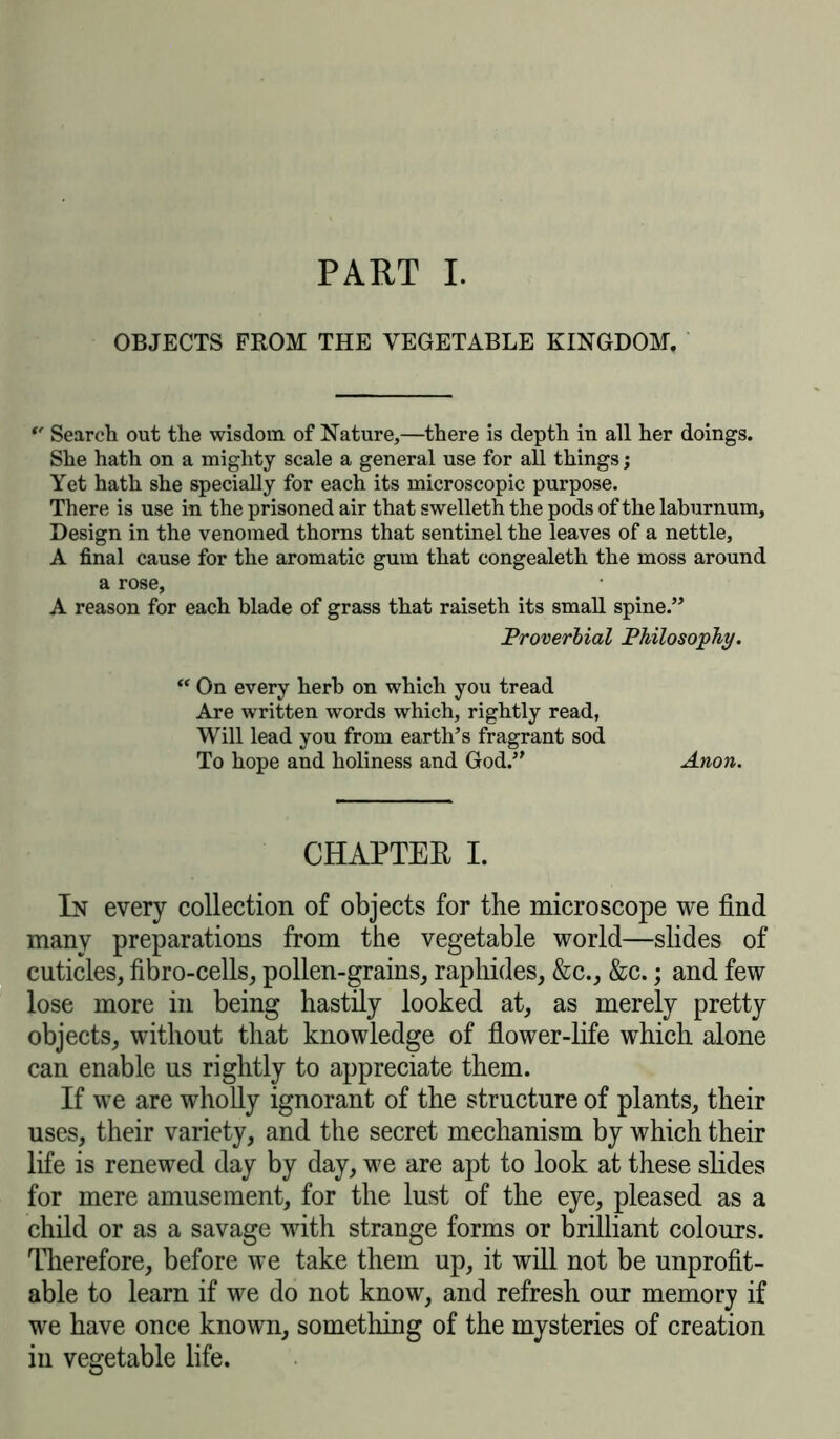 PART I. OBJECTS FROM THE VEGETABLE KINGDOM. *' Search out the wisdom of Nature,—there is depth in all her doings. She hath on a mighty scale a general use for all things j Yet hath she specially for each its microscopic purpose. There is use in the prisoned air that swelleth the pods of the laburnum. Design in the venomed thorns that sentinel the leaves of a nettle, A final cause for the aromatic gum that congealeth the moss around a rose, A reason for each blade of grass that raiseth its small spine.” Proverbial Philosophy. “ On every herb on which you tread Are written words which, rightly read, Will lead you from earth’s fragrant sod To hope and holiness and God.” Anon. CHAPTER I. In every collection of objects for the microscope we find many preparations from the vegetable world—slides of cuticles, fibro-cells, pollen-grains, raphides, &c., &c.; and few lose more in being hastily looked at, as merely pretty objects, without that knowledge of flower-life which alone can enable us rightly to appreciate them. If we are wholly ignorant of the structure of plants, their uses, their variety, and the secret mechanism by which their life is renewed day by day, we are apt to look at these slides for mere amusement, for the lust of the eye, pleased as a child or as a savage with strange forms or brilliant colours. Therefore, before we take them up, it will not be unprofit- able to learn if we do not know, and refresh our memory if we have once known, something of the mysteries of creation in vegetable life.