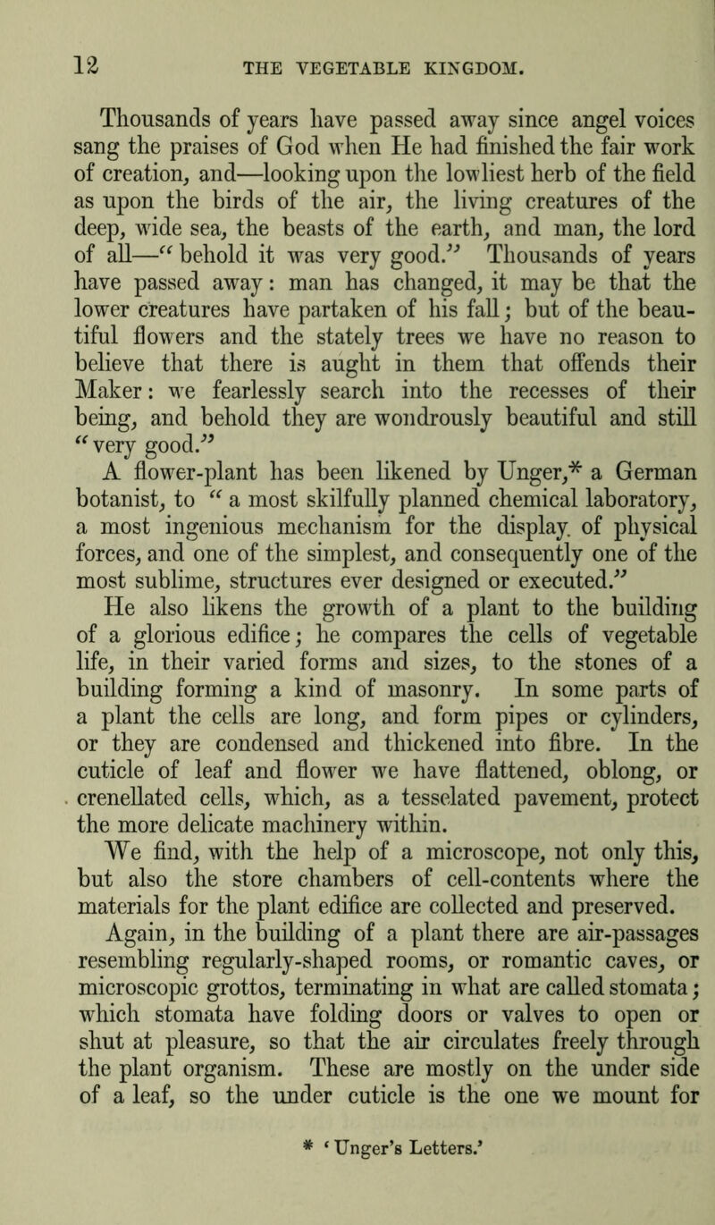 Thousands of years have passed away since angel voices sang the praises of God when He had finished the fair work of creation, and—looking upon the lowliest herb of the field as upon the birds of the air, the living creatures of the deep, wide sea, the beasts of the earth, and man, the lord of all—“ behold it was very good.” Thousands of years have passed away: man has changed, it may be that the lower creatures have partaken of his fall; but of the beau- tiful flowers and the stately trees we have no reason to believe that there is aught in them that offends their Maker: we fearlessly search into the recesses of their being, and behold they are wondrously beautiful and still “ very good.” A flower-plant has been likened by Unger,* a German botanist, to “ a most skilfully planned chemical laboratory, a most ingenious mechanism for the display, of physical forces, and one of the simplest, and consequently one of the most sublime, structures ever designed or executed.” He also likens the growth of a plant to the building of a glorious edifice; he compares the cells of vegetable life, in their varied forms and sizes, to the stones of a building forming a kind of masonry. In some parts of a plant the cells are long, and form pipes or cylinders, or they are condensed and thickened into fibre. In the cuticle of leaf and flower we have flattened, oblong, or crenellated cells, which, as a tesselated pavement, protect the more delicate machinery within. We find, with the help of a microscope, not only this, but also the store chambers of cell-contents where the materials for the plant edifice are collected and preserved. Again, in the building of a plant there are air-passages resembling regularly-shaped rooms, or romantic caves, or microscopic grottos, terminating in what are called stomata; which stomata have folding doors or valves to open or shut at pleasure, so that the air circulates freely through the plant organism. These are mostly on the under side of a leaf, so the under cuticle is the one we mount for # ‘ Unger’s Letters.*