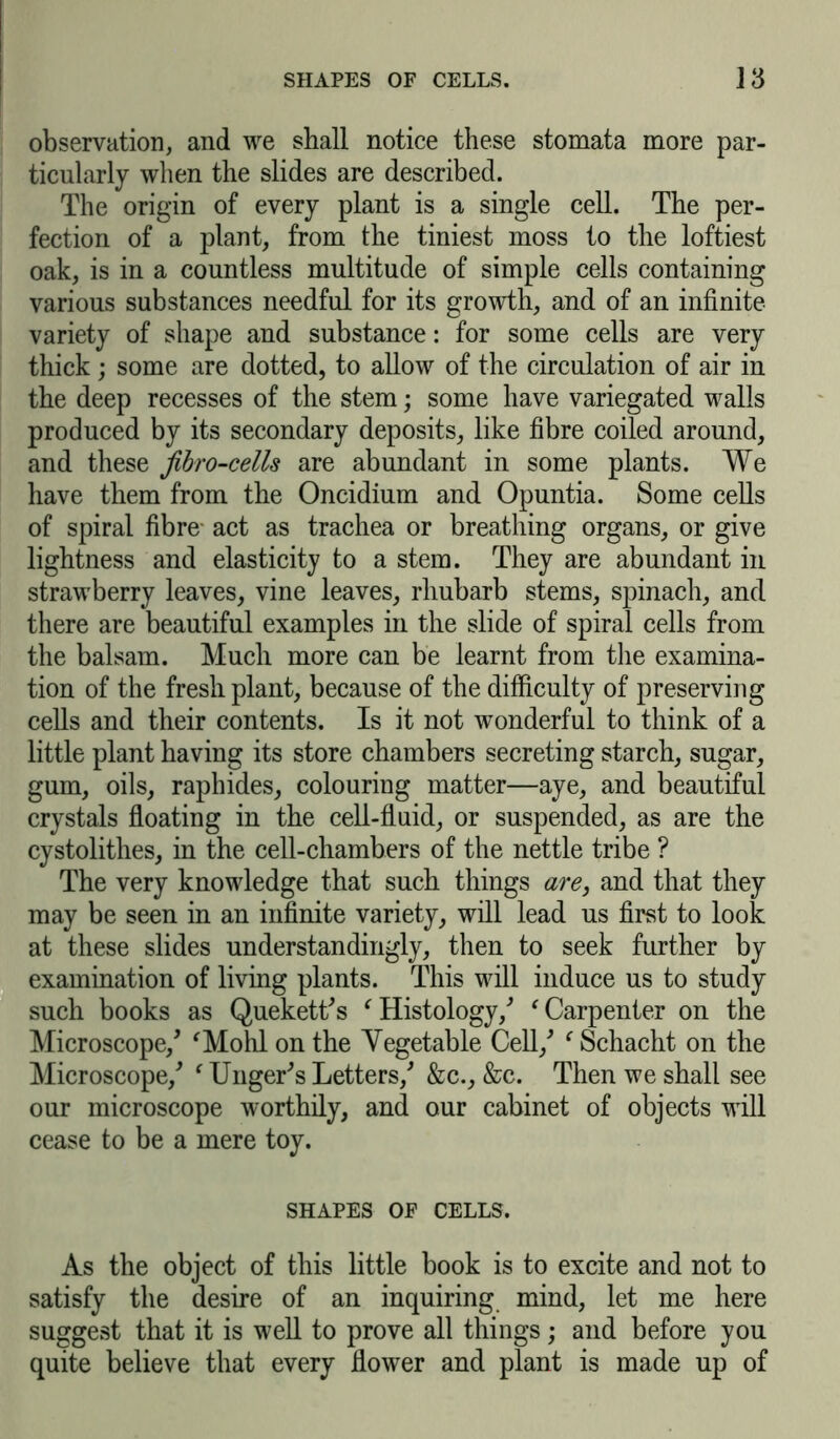 observation, and we shall notice these stomata more par- ticularly when the slides are described. The origin of every plant is a single cell. The per- fection of a plant, from the tiniest moss to the loftiest oak, is in a countless multitude of simple cells containing various substances needful for its growth, and of an infinite variety of shape and substance: for some cells are very thick ; some are dotted, to allow of the circulation of air in the deep recesses of the stem; some have variegated walls produced by its secondary deposits, like fibre coiled around, and these fibro-cells are abundant in some plants. We have them from the Oncidium and Opuntia. Some cells of spiral fibre- act as trachea or breathing organs, or give lightness and elasticity to a stem. They are abundant in strawberry leaves, vine leaves, rhubarb stems, spinach, and there are beautiful examples in the slide of spiral cells from the balsam. Much more can be learnt from the examina- tion of the fresh plant, because of the difficulty of preserving cells and their contents. Is it not wonderful to think of a little plant having its store chambers secreting starch, sugar, gum, oils, raphides, colouring matter—aye, and beautiful crystals floating in the cell-fluid, or suspended, as are the cystolithes, in the cell-chambers of the nettle tribe ? The very knowledge that such things are, and that they may be seen in an infinite variety, will lead us first to look at these slides understanding^, then to seek further by examination of living plants. This will induce us to study such books as Quekett's f Histology/ ‘ Carpenter on the Microscope/ 'Mohl on the Vegetable Cell/ f Schacht on the Microscope/ ‘ Unger's Letters/ &c., &c. Then we shall see our microscope worthily, and our cabinet of objects will cease to be a mere toy. SHAPES OF CELLS. As the object of this little book is to excite and not to satisfy the desire of an inquiring mind, let me here suggest that it is well to prove all things; and before you quite believe that every flower and plant is made up of