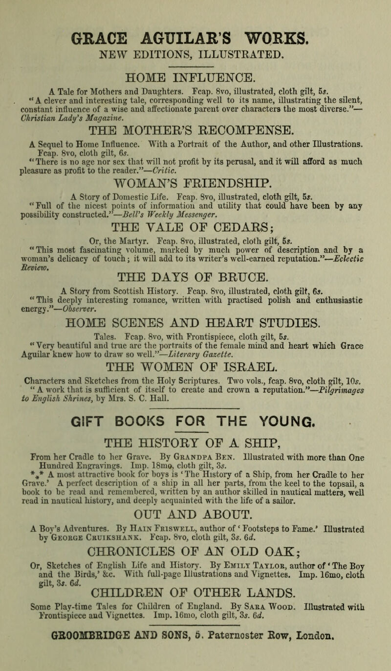 GRACE AGUILAR’S WORKS. NEW EDITIONS, ILLUSTRATED. HOME INFLUENCE. A Tale for Mothers and Daughters. Fcap. 8vo, illustrated, cloth gilt, 5s. “ A clever and interesting tale, corresponding well to its name, illustrating the silent, constant influence of a wise and affectionate parent over characters the most diverse.”— Christian Lady's Magazine. THE MOTHER’S RECOMPENSE. A Sequel to Home Influence. With a Portrait of the Author, and other Illustrations. Pcap. 8vo, cloth gilt, 65. “There is no age nor sex that will not profit by its perusal, and it will afford as much pleasure as profit to the reader.”—Critic. WOMAN’S FRIENDSHIP. A Story of Domestic Life. Fcap. Svo, illustrated, cloth gilt, 5#. “Full of the nicest points of information and utility that could have been by any possibility constructed.”—Bell's Weekly Messenger. THE YALE OF CEDARS; Or, the Martyr. Fcap. 8vo, illustrated, cloth gilt, 5s. “This most fascinating volume, marked by much power of description and by a woman’s delicacy of touch; it will add to its writer’s well-earned reputation.”—Eclectic Review. THE DAYS OF BRUCE. A Story from Scottish History. Fcap. 8vo, illustrated, cloth gilt, 6s. “ This deeply interesting romance, written with practised polish and enthusiastic energy.”—Observer. HOME SCENES AND HEART STUDIES. Tales. Fcap. 8vo, with Frontispiece, cloth gilt, 55. “Very beautiful and true are the portraits of the female mind and heart which Grace Aguilar knew how to draw so well.”—Literary Gazette. THE WOMEN OF ISRAEL. Characters and Sketches from the Holy Scriptures. Two vols., fcap. 8vo, cloth gilt, 10s. “ A work that is sufficient of itself to create and crown a reputation.”—Filgrimages to English Shrines, by Mrs. S. C. Hall. GIFT BOOKS FOR THE YOUNG. THE HISTORY OF A SHIP, From her Cradle to her Grave. By Grandpa Ben. Illustrated with more than One Hundred Engravings. Imp. 18mo, cloth gilt, 3s. *** A most attractive book for boys is ‘The History of a Ship, from her Cradle to her Grave.’ A perfect description of a ship in all her parts, from the keel to the topsail, a book to be read and remembered, written by an author skilled in nautical matters, well read in nautical history, and deeply acquainted with the life of a sailor. OUT AND ABOUT. A Boy’s Adventures. By Hain Friswell, author of ‘ Footsteps to Fame.’ Illustrated by George Cruikshank. Fcap. 8vo, cloth gilt, 3s. 6d. CHRONICLES OF AN OLD OAK; Or, Sketches of English Life and History. By Emily Taylor, author of ‘ The Boy and the Birds,’ &c. With full-page Illustrations and Vignettes. Imp. 16mo, cloth gilt, 3s. Gd. CHILDREN OF OTHER LANDS. Some Plav-time Tales for Children of England. By Sara Wood. Illustrated with Frontispiece and Vignettes. Imp. 16mo, cloth gilt, 3s. 6d.