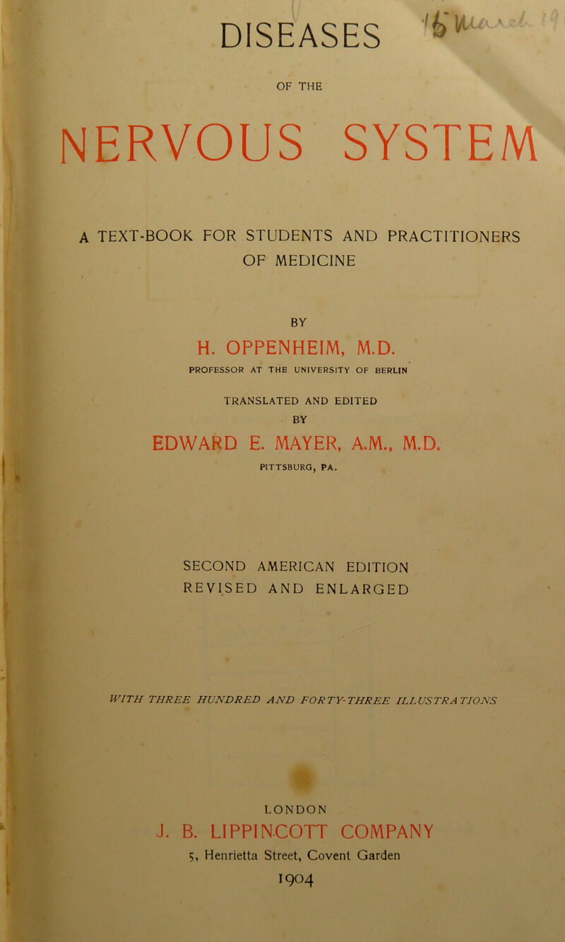 DISEASES ■i IfU.u* e A OF THE NERVOUS SYSTEM A TEXT-BOOK FOR STUDENTS AND PRACTITIONERS OF MEDICINE BY H. OPPENHEIM, M.D. PROFESSOR AT THE UNIVERSITY OF BERLIN TRANSLATED AND EDITED BY EDWARD E. MAYER, A.M., M.D* PITTSBURG, PA. SECOND AMERICAN EDITION REVISED AND ENLARGED WITH THREE HUNDRED AND FORTY-THREE ILLUSTRATIONS ■ LONDON J. B. LIPPINCOTT COMPANY 5, Elenrietta Street, Covent Garden I904