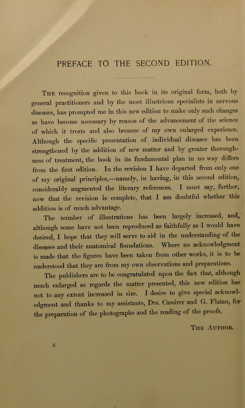 The recognition given to this book in its original form, both by general practitioners and by the most illustrious specialists in nervous diseases, has prompted me in this new edition to make only such changes as have become necessary by reason of the advancement of the science of which it treats and also because of my own enlarged experience. Although the specific presentation of individual diseases has been strengthened by the addition of new matter and by greater thorough- ness of treatment, the book in its fundamental plan in no way differs from the first edition. In the revision I have departed from only one of my original principles,—namely, in having, in this second edition, considerably augmented the literary references. I must say, further, now that the revision is complete, that I am doubtful whether this addition is of much advantage. The number of illustrations has been largely increased, and, although some have not been reproduced as faithfully as I would have desired, I hope that they will serve to aid in the understanding of the diseases and their anatomical foundations. Where no acknowledgment is made that the figures have been taken from other works, it is to be understood that they are from my own observations and preparations. The publishers are to be congratulated upon the fact that, although much enlarged as regards the matter presented, this new edition has not to any extent increased in size. I desire to give special acknowl- edgment and thanks to my assistants, Drs. Cassirer and G. Flatau, for the preparation of the photographs and the reading of the proofs. The Author.