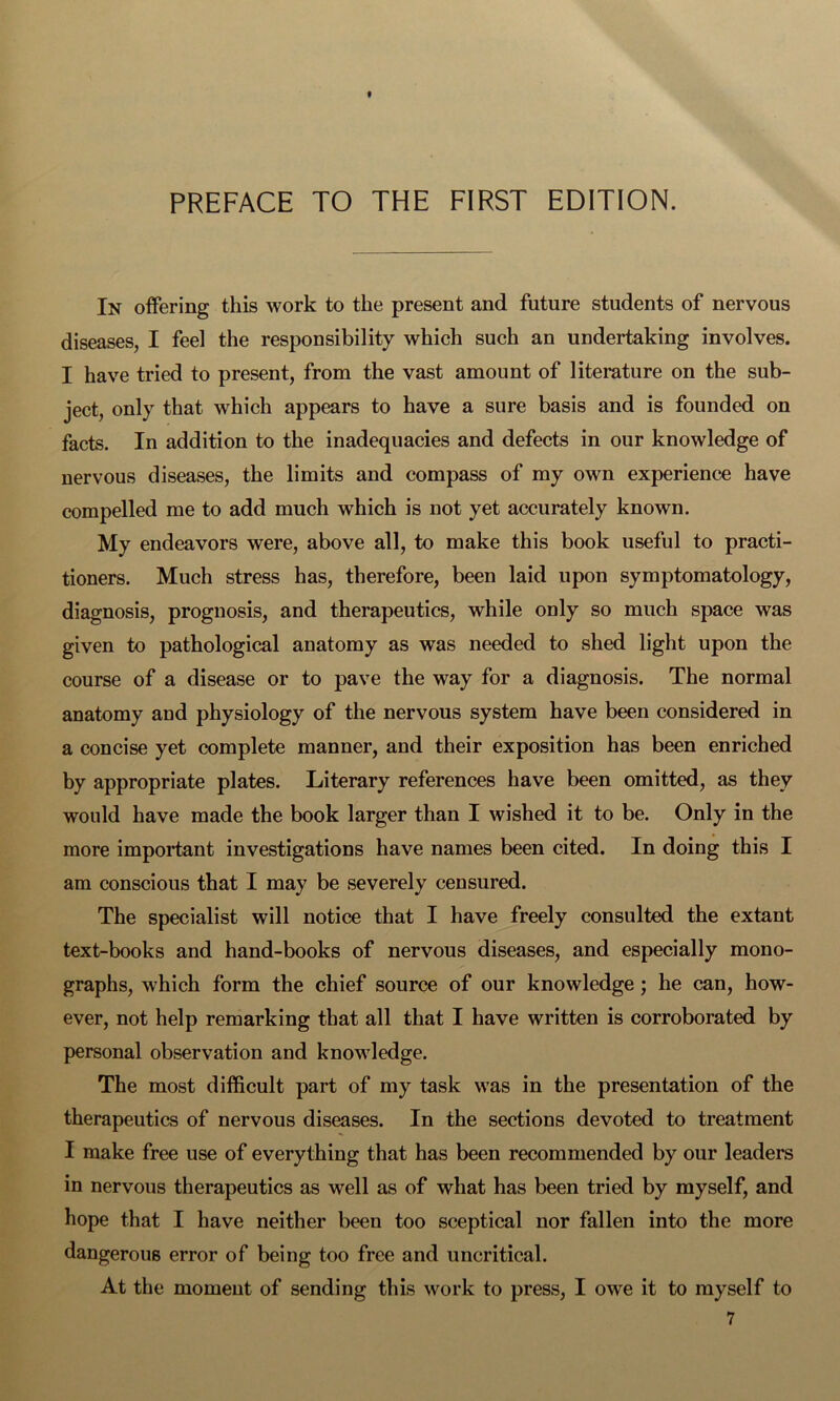 t PREFACE TO THE FIRST EDITION. In offering this work to the present and future students of nervous diseases, I feel the responsibility which such an undertaking involves. I have tried to present, from the vast amount of literature on the sub- ject, only that which appears to have a sure basis and is founded on facts. In addition to the inadequacies and defects in our knowledge of nervous diseases, the limits and compass of my own experience have compelled me to add much which is not yet accurately known. My endeavors were, above all, to make this book useful to practi- tioners. Much stress has, therefore, been laid upon symptomatology, diagnosis, prognosis, and therapeutics, while only so much space was given to pathological anatomy as was needed to shed light upon the course of a disease or to pave the way for a diagnosis. The normal anatomy and physiology of the nervous system have been considered in a concise yet complete manner, and their exposition has been enriched by appropriate plates. Literary references have been omitted, as they would have made the book larger than I wished it to be. Only in the more important investigations have names been cited. In doing this I am conscious that I may be severely censured. The specialist will notice that I have freely consulted the extant text-books and hand-books of nervous diseases, and especially mono- graphs, which form the chief source of our knowledge; he can, how- ever, not help remarking that all that I have written is corroborated by personal observation and knowledge. The most difficult part of my task was in the presentation of the therapeutics of nervous diseases. In the sections devoted to treatment I make free use of everything that has been recommended by our leaders in nervous therapeutics as well as of what has been tried by myself, and hope that I have neither been too sceptical nor fallen into the more dangerous error of being too free and uncritical. At the moment of sending this work to press, I owe it to myself to