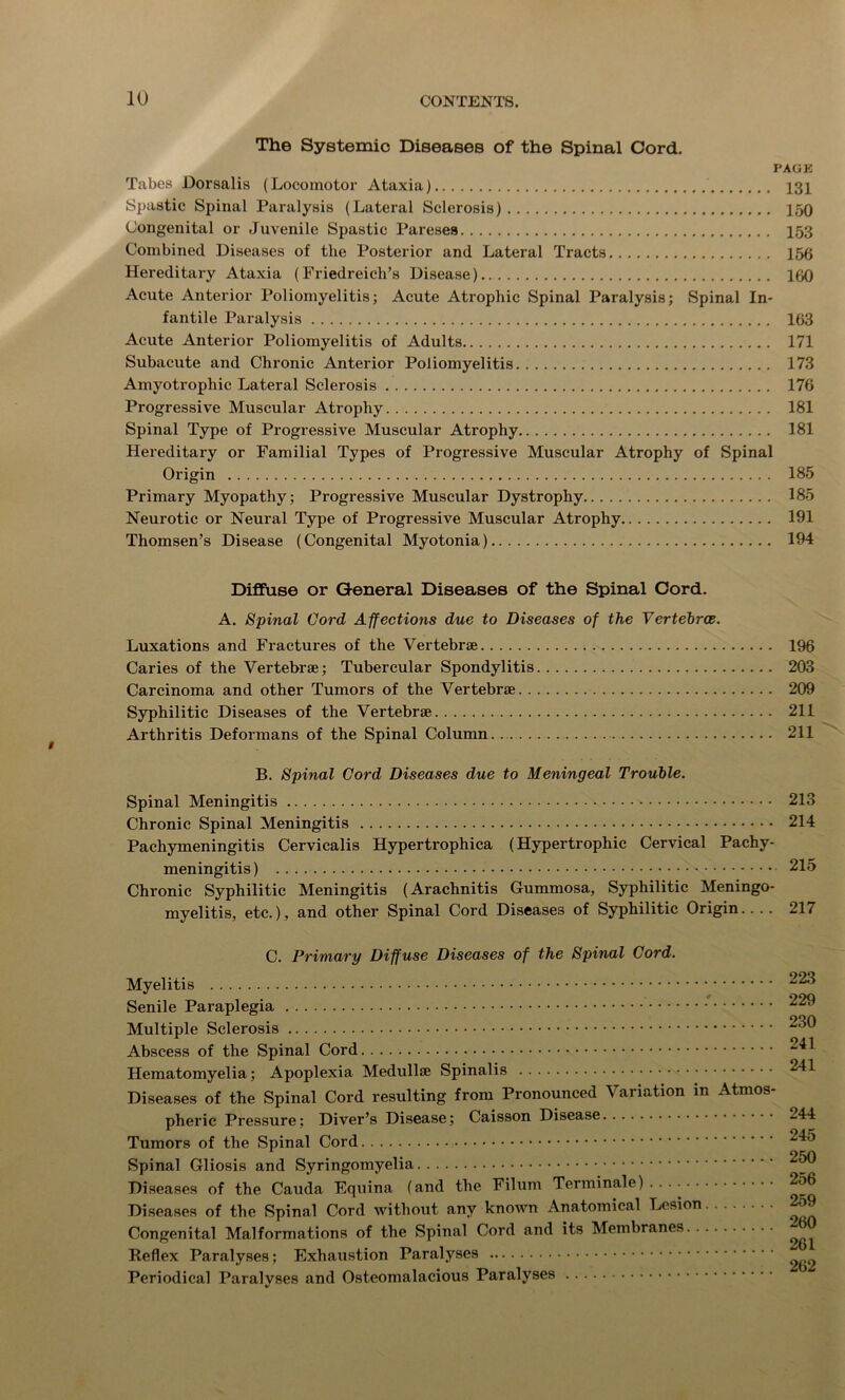 i The Systemic Diseases of the Spinal Cord. PAGE Tabes Dorsalis (Locomotor Ataxia) 131 Spastic Spinal Paralysis (Lateral Sclerosis) 150 Congenital or Juvenile Spastic Pareses 153 Combined Diseases of the Posterior and Lateral Tracts 156 Hereditary Ataxia (Friedreich’s Disease) 100 Acute Anterior Poliomyelitis; Acute Atrophic Spinal Paralysis; Spinal In- fantile Paralysis 163 Acute Anterior Poliomyelitis of Adults 171 Subacute and Chronic Anterior Poliomyelitis 173 Amyotrophic Lateral Sclerosis 176 Progressive Muscular Atrophy 181 Spinal Type of Progressive Muscular Atrophy 181 Hereditary or Familial Types of Progressive Muscular Atrophy of Spinal Origin 185 Primary Myopathy; Progressive Muscular Dystrophy 185 Neurotic or Neural Type of Progressive Muscular Atrophy 191 Thomsen’s Disease (Congenital Myotonia) 194 Diffuse or General Diseases of the Spinal Cord. A. Spinal Cord Affections due to Diseases of the Vertebrce. Luxations and Fi’actures of the Vertebrae 196 Caries of the Vertebrae; Tubercular Spondylitis 203 Carcinoma and other Tumors of the Vertebrae 209 Syphilitic Diseases of the Vertebrae 211 Arthritis Deformans of the Spinal Column. 211 B. Spinal Cord Diseases due to Meningeal Trouble. Spinal Meningitis 213 Chronic Spinal Meningitis 214 Pachymeningitis Cervicalis Hypertrophica (Hypertrophic Cervical Pachy- meningitis) 215 Chronic Syphilitic Meningitis (Arachnitis Gummosa, Syphilitic Meningo- myelitis, etc.), and other Spinal Cord Diseases of Syphilitic Origin 217 C. Primary Diffuse Diseases of the Spinal Cord. Myelitis Senile Paraplegia Multiple Sclerosis Abscess of the Spinal Cord Hematomyelia; Apoplexia Medullse Spinalis Diseases of the Spinal Cord resulting from Pronounced Variation in Atmos pheric Pressure; Diver’s Disease; Caisson Disease Tumors of the Spinal Cord Spinal Gliosis and Syringomyelia Diseases of the Cauda Equina (and the Filum Term inale) . . . • Diseases of the Spinal Cord without any known Anatomical Lesion Congenital Malformations of the Spinal Cord and its Membranes Reflex Paralyses; Exhaustion Paralyses Periodical Paralyses and Osteomalacious Paralyses 223 229 230 241 241 244 245 250 256 259 260 261 262