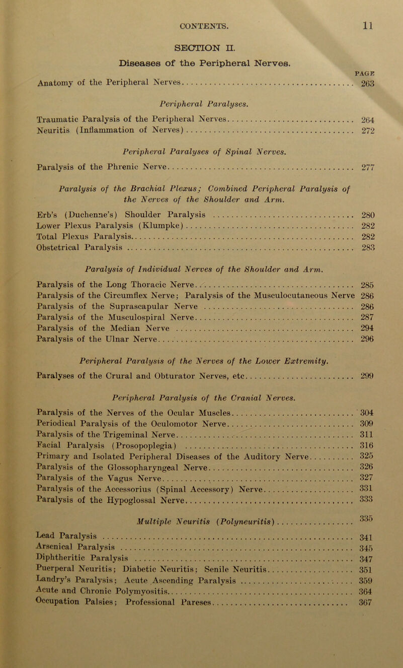 SECTION H. Diseases of the Peripheral Nerves. PAGE Anatomy of the Peripheral Nerves 263 Peripheral Paralyses. Traumatic Paralysis of the Peripheral Nerves 264 Neuritis (Inflammation of Nerves) 272 Peripheral Paralyses of Spinal 'Nerves. Paralysis of the Phrenic Nerve 277 Paralysis of the Brachial Plexus; Combined Peripheral Paralysis of the Nerves of the Shoulder and Arm. Erb’s (Duchenne’s) Shoulder Paralysis 280 Lower Plexus Paralysis (Klumpke) 282 Total Plexus Paralysis 282 Obstetrical Paralysis 283 Paralysis of Individual Nerves of the Shoulder and Arm. Paralysis of the Long Thoracic Nerve./. 285 Paralysis of the Circumflex Nerve; Paralysis of the Musculocutaneous Nerve 286 Paralysis of the Suprascapular Nerve 286 Paralysis of the Musculospiral Nerve 287 Paralysis of the Median Nerve 294 Paralysis of the Ulnar Nerve 296 Peripheral Paralysis of the Nerves of the Lower Extremity. Paralyses of the Crural and Obturator Nerves, etc 299 Peripheral Paralysis of the Cranial Nerves. Paralysis of the Nerves of the Ocular Muscles 304 Periodical Paralysis of the Oculomotor Nerve 309 Paralysis of the Trigeminal Nerve 311 Facial Paralysis (Prosopoplegia) 316 Primary and Isolated Peripheral Diseases of the Auditory Nerve 325 Paralysis of the Glossopharyngeal Nerve 326 Paralysis of the Vagus Nerve 327 Paralysis of the Accessorius (Spinal Accessory) Nerve 331 Paralysis of the Hypoglossal Nerve 333 Multiple Neuritis (Polyneuritis) *335 Lead Paralysis 341 Arsenical Paralysis 345 Diphtheritic Paralysis 347 Puerperal Neuritis; Diabetic Neuritis; Senile Neuritis 351 Landry’s Paralysis; Acute Ascending Paralysis 359 Acute and Chronic Polymyositis 364 Occupation Palsies; Professional Pareses 367