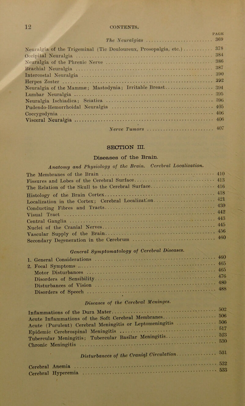 The Neuralgias Neuralgia of the Trigeminal (Tic Douloureux, Prosopalgia, etc.) Occipital Neuralgia Neuralgia of the Phrenic Nerve Brachial Neuralgia Intercostal Neuralgia Herpes Zoster Neuralgia of the Mammae; Mastodynia; Irritable Breast Lumbar Neuralgia Neuralgia Ischiadica; Sciatica Pudendo-Hemorrhoidal Neuralgia Coccygodynia Visceral Neuralgia Nerve Tumors IJAGK 369 378 384 380 387 390 392 394 • 395 . 396 • 405 ■ 406 • 406 . 407 SECTION HI. Diseases of the Brain. Anatomy and Physiology of the Brain. Cerebral Localization. The Membranes of the Brain Fissures and Lobes of the Cerebral Surface The Relation of the Skull to the Cerebral Surface Histology of the Brain Cortex Localization in the Cortex; Cerebral Localization Conducting Fibres and Tracts Visual Tract Central Ganglia Nuclei of the Cranial Nerves Vascular Supply of the Brain Secondary Degeneration in the Cerebrum , General Symptomatology of Cerebral Diseases. 1. General Considerations 2. Focal Symptoms Motor Disturbances Disorders of Sensibility Disturbances of Vision Disorders of Speech t Diseases of the Cerebral Meninges. Inflammations of the Dura Mater Acute Inflammations of the Soft Cerebral Membranes... Acute (Purulent) Cerebral Meningitis or Leptomeningitis Epidemic Cerebrospinal Meningitis Tubercular Meningitis; Tubercular Basilar Meningitis Chronic Meningitis Disturbances of the Craniql Circulation 410 413 416 418 421 430 442 443 445 456 460 460 465 465 476 480 488 502 506 506 517 523 530 531 Cerebral Anemia . . Cerebral Hyperemia . • • 532 ... 533