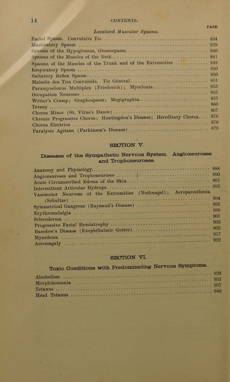 PAGE Localized Muscular Spasms. Facial Spasm. Convulsive Tic Masticatory Spasm Spasms of the Hypoglossus, Glossospasm Spasms of the Muscles of the Neck Spasms of the Muscles of the Trunk and of the Extremities Respiratory Spasm Saltatory Rehex Spasm Maladie des Tics Convulsifs. Tic General Paramyoclonus Multiplex (Friedreich); Myoclonia Occupation Neuroses Writer’s Cramp; Graphospasm; Mogigraphia Tetany Chorea Minor (St. Vitus’s Dance) Chronic Progressive Chorea; Huntingdon’s Disease; Hereditaiy Chorea. . . . Chorea Electrica Paralysis Agitans (Parkinson’s Disease) 834 839 840 841 848 850 850 851 853 855 855 860 867 876 878 879 SECTION V. Diseases of the Sympathetic Nervous System. Angioneuroses and Trophoneuroses. Anatomy and Physiology Angioneuroses and Trophoneuroses * Acute Circumscribed Edema of the Skin Intermittent Articular Hydrops ■ ■ • Vasomotor Neuroses of the Extremities (Nothnagel) ; Acroparesthesia (Schultze) Symmetrical Gangrene (Raynaud’s Disease) Erythromelalgia Scleroderma Progressive Facial Hemiatrophy Basedow’s Disease (Exophthalmic Goitre) Myxedema Acromegaly 888 890 891 893 894 895 899 901 903 905 917 922 SECTION VI. Toxic Conditions with Predominating Nervous Symptoms. Alcoholism ... . Morphinomania Tetanus Head Tetanus .... 929 .... 933 .... 937 940