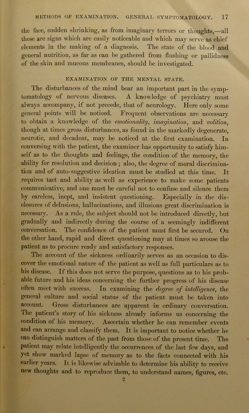 the face, sudden shrinking, as from imaginary terrors or thoughts,—all these are signs which are easily noticeable and which may serve as chief elements in the making of a diagnosis. The state of the blood and general nutrition, as far as can be gathered from flushing or pallidness of the skin and mucous membranes, should be investigated. EXAMINATION OF THE MENTAL STATE. The disturbances of the mind bear an important part in the symp- tomatology of nervous diseases. A knowledge of psychiatry must always accompany, if not precede, that of neurology. Here only some general points will be noticed. Frequent observations are necessary to obtain a kuowledge of the emotionality, imagination, and volition, though at times gross disturbances, as found in the markedly degenerate, neurotic, and decadent, may be noticed at the first examination. In conversing with the patient, the examiner has opportunity to satisfy him- self as to the thoughts and feelings, the condition of the memory, the ability for resolution and decision; also, the degree of moral discrimina- tion and of auto-suggestive ideation must be studied at this time. It requires tact and ability as well as experience to make some patients communicative, and one must be careful not to confuse and silence them by careless, inept, and insistent questioning. Especially in the dis- closures of delusions, hallucinations, and illusions great discrimination is necessary. As a rule, the subject should not be introduced directly, but gradually and indirectly during the course of a seemingly indifferent conversation. The confidence of the patient must first be secured. On the other hand, rapid and direct questioning may at times so arouse the patient as to procure ready and satisfactory responses. The account of the sickness ordinarily serves as an occasion to dis- cover the emotional nature of the patient as well as full particulars as to his disease. If this does not serve the purpose, questions as to his prob- able future and his ideas concerning the further progress of his disease often meet with success. In examining the degree of intelligence, the general culture and social status of the patient must be taken into account. Gross disturbances are apparent in ordinary conversation. The patient’s story of his sickness already informs us concerning the condition of his memory. Ascertain whether he can remember events and can arrange and classify them. It is important to notice whether he can distinguish matters of the past from those of the present time. The patient may relate intelligently the occurrences of the last few days, and yet show marked lapse of memory as to the facts connected with his earlier years. Jt is likewise advisable to determine his ability to receive new thoughts and to reproduce them, to understand names, figures, etc. 2