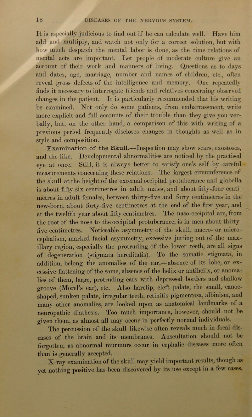 It is especially judicious to find out if he can calculate well. Have him add and multiply, and watch not only for a correct solution, but with how much despatch the mental labor is done, as the time relations of mental acts are important. Let people of moderate culture give an account of their work and manners of living. Questions as to days and dates, age, marriage, number and names of children, etc., often reveal gross defects of the intelligence and memory. One repeatedly finds it necessary to interrogate friends and relatives concerning observed changes in the patient. It is particularly recommended that his writing be examined. Not only do some patients, from embarrassment, write more explicit and full accounts of their trouble than they give you ver- bally, but, on the other hand, a comparison of this with writing of a previous period frequently discloses changes in thoughts as well as in style and composition. Examination of the Skull.—Inspection may show scars, exostoses, and the like. Developmental abnormalities are noticed by the practised eye at once. Still, it is always better to satisfy one’s self by careful measurements concerning these relations. The largest circumference of the skull at the height of the external occipital protuberance and glabella is about fifty-six centimetres in adult males, and about fifty-four centi- metres in adult females, between thirty-five and forty centimetres in the new-born, about forty-five centimetres at the end of the first year, and at the twelfth year about fifty centimetres. The naso-occipital arc, from the root of the nose to the occipital protuberance, is iu men about thirty- five centimetres. Noticeable asymmetry of the skull, macro- or micro- cephalism, marked facial asymmetry, excessive jutting out of the max- illary regiou, especially the protruding of the lower teeth, are all signs of degeneration (stigmata hereditatis). To the somatic stigmata, in addition, belong the anomalies of the ear,—absence of its lobe, or ex- cessive flattening of the same, absence of the helix or antihelix, or anoma- lies of them, large, protruding ears with depressed borders and shallow groove (Morel’s ear), etc. Also harelip, cleft palate, the small, canoe- shaped, sunken palate, irregular teeth, retinitis pigmentosa, albinism, and many other anomalies, are looked upon as anatomical landmarks of a neuropathic diathesis. Too much importance, however, should not be given them, as almost all may occur in perfectly normal individuals. The percussion of the skull likewise often reveals much in focal dis- eases of the brain and its membranes. Auscultation should not be forgotten, as abnormal murmurs occur in cephalic diseases more often than is generally accepted. X-ray examination of the skull may yield important results, though as yet nothing positive has been discovered by its use except in a few cases.