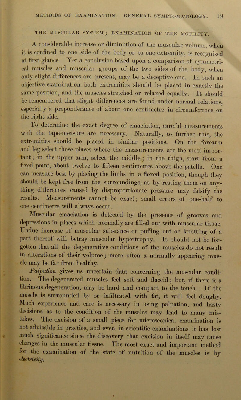 THE MUSCULAR SYSTEM ; EXAMINATION OF THE MOTILITY. A considerable increase or diminution of the muscular volume, when it is confined to one side of the body or to one extremity, is recognized at first glance. Yet a conclusion based upon a comparison of symmetri- cal muscles and muscular groups of the two sides of the body, when only slight differences are present, may be a deceptive one. In such an objective examination both extremities should be placed in exactly the same position, and the muscles stretched or relaxed equally. It should be remembered that slight differences are found under normal relations, especially a preponderance of about one centimetre in circumference on the right side. lo determine the exact degree of emaciation, careful measurements with the tape-measure are necessary. Naturally, to further this, the extremities should be placed in similar positions. On the forearm and leg select those places Avhere the measurements are the most impor- tant ; in the upper arm, select the middle; in the thigh, start from a fixed point, about twelve to fifteen centimetres above the patella. One can measure best by placing the limbs in a flexed position, though they should be kept free from the surroundings, as by resting them on any- thing differences caused by disproportionate pressure may falsify the results. Measurements cannot be exact; small errors of one-half to one centimetre will always occur. Muscular emaciation is detected by the presence of grooves and depressions in places which normally are filled out with muscular tissue. Undue increase of muscular substance or puffing out or knotting of a part thereof will betray muscular hypertrophy. It should not be for- gotten that all the degenerative conditions of the muscles do not result in alterations of their volume; more often a normally appearing mus- cle may be far from healthy. Palpation gives us uncertain data concerning the muscular condi- tion. The degenerated muscles feel soft and flaccid; but, if there is a fibrinous degeneration, may be hard and compact to the touch. If the muscle is surrounded by or infiltrated with fat, it will feel doughy. Much experience and care is necessary in using palpation, and hasty decisions as to the condition of the muscles may lead to many mis- takes. The excision of a small piece for microscopical examination is not advisable in practice, and even in scientific examinations it has lost much significance since the discovery that excision in itself may cause changes in the muscular tissue. The most exact and important method for the examination of the state of nutrition of the muscles is by electricity.