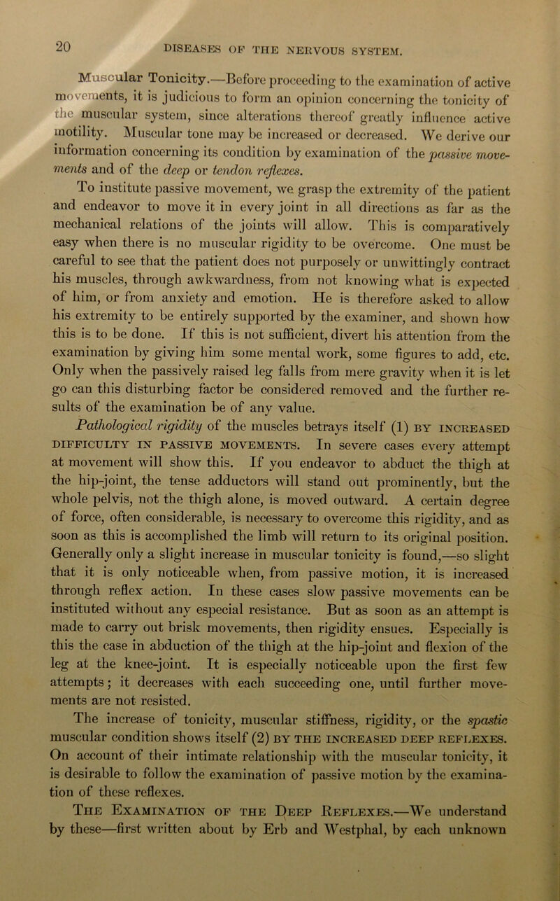 M : alar Tonicity.—Before proceeding to the examination of active movements, it is judicious to form an opinion concerning the tonicity of the muscular system, since alterations thereof greatly influence active motility. Muscular tone may be increased or decreased. We derive our information concerning its condition by examination of the passive move- ments and of the deep or tendon reflexes. To institute passive movement, we grasp the extremity of the patient and endeavor to move it in every joint in all directions as far as the mechanical relations of the joints will allow. This is comparatively easy when there is no muscular rigidity to be overcome. One must be careful to see that the patient does not purposely or unwittingly contract his muscles, through awkwardness, from not knowing what is expected of him, or from anxiety and emotion. He is therefore asked to allow his extremity to be entirely supported by the examiner, and shown how this is to be done. If this is not sufficient, divert his attention from the examination by giving him some mental work, some figures to add, etc. Only when the passively raised leg falls from mere gravity when it is let go can this disturbing factor be considered removed and the further re- sults of the examination be of any value. Pathological rigidity of the muscles betrays itself (1) by increased difficulty in passive movements. In severe cases every attempt at movement will show this. If you endeavor to abduct the thigh at the hip-joint, the tense adductors will stand out prominently, but the whole pelvis, not the thigh alone, is moved outward. A certain degree of force, often considerable, is necessary to overcome this rigidity, and as soon as this is accomplished the limb will return to its original position. Generally only a slight increase in muscular tonicity is found,—so slight that it is only noticeable when, from passive motion, it is increased through reflex action. In these cases slow passive movements can be instituted without any especial resistance. But as soon as an attempt is made to carry out brisk movements, then rigidity ensues. Especially is this the case in abduction of the thigh at the hip-joint and flexion of the leg at the knee-joint. It is especially noticeable upon the first few attempts; it decreases with each succeeding one, until further move- ments are not resisted. The increase of tonicity, muscular stiffness, rigidity, or the spastic muscular condition shows itself (2) by the increased deep reflexes. On account of their intimate relationship with the muscular tonicity, it is desirable to follow the examination of passive motion by the examina- tion of these reflexes. The Examination of the Deep Beflexes.—We understand by these—first written about by Erb and Westphal, by each unknown