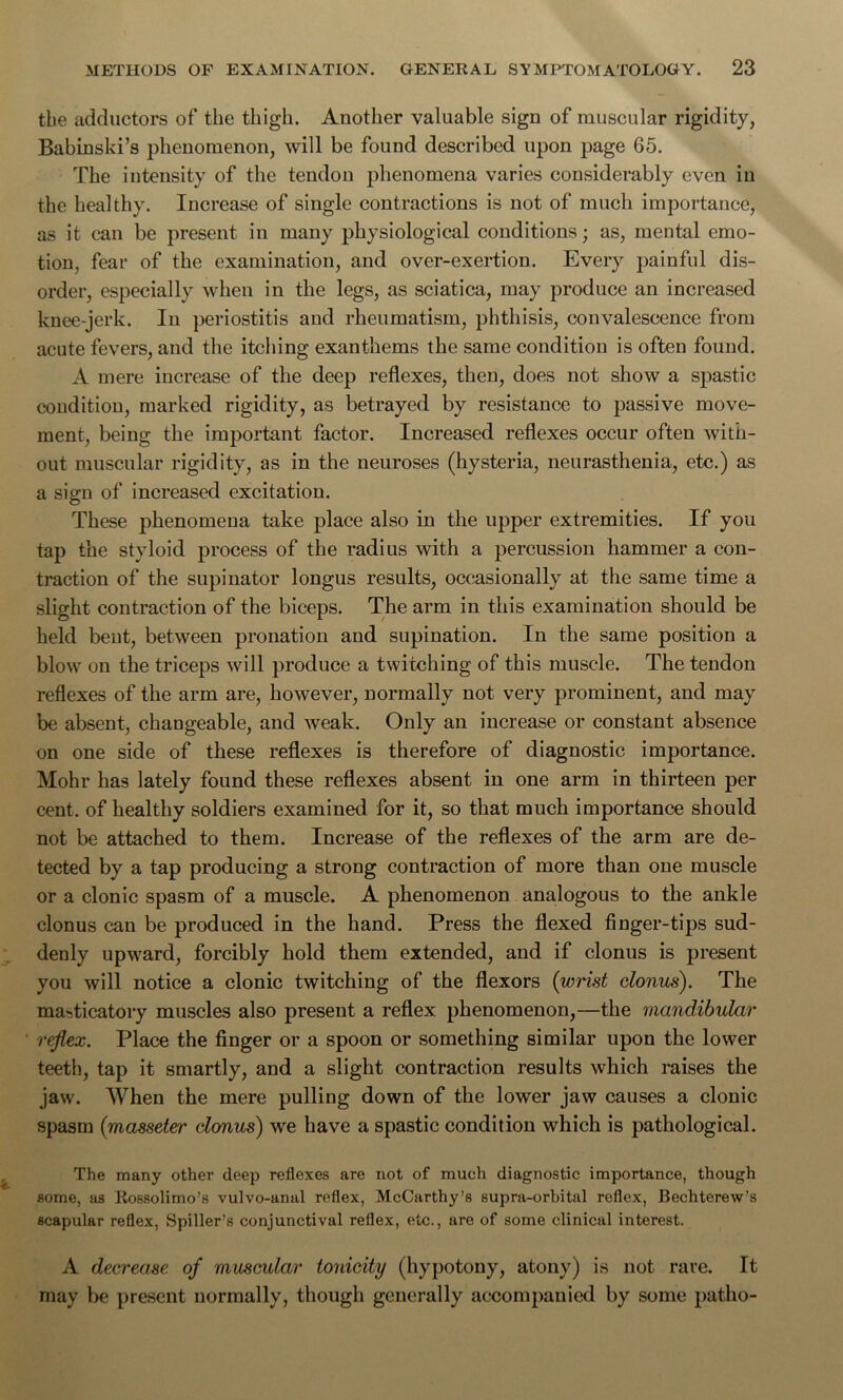 the adductors of the thigh. Another valuable sign of muscular rigidity, Babinski’s phenomenon, will be found described upon page 65. The intensity of the tendon phenomena varies considerably even in the healthy. Increase of single contractions is not of much importance, as it can be present in many physiological conditions; as, mental emo- tion, fear of the examination, and over-exertion. Every painful dis- order, especially when in the legs, as sciatica, may produce an increased knee-jerk. In periostitis and rheumatism, phthisis, convalescence from acute fevers, and the itching exanthems the same condition is often found. A mere increase of the deep reflexes, then, does not show a spastic condition, marked rigidity, as betrayed by resistance to passive move- ment, being the important factor. Increased reflexes occur often with- out muscular rigidity, as in the neuroses (hysteria, neurasthenia, etc.) as a sign of increased excitation. These phenomena take place also in the upper extremities. If you tap the styloid process of the radius with a percussion hammer a con- traction of the supinator longus results, occasionally at the same time a slight contraction of the biceps. The arm in this examination should be held bent, between pronation and supination. In the same position a blow on the triceps will produce a twitching of this muscle. The tendon reflexes of the arm are, however, normally not very prominent, and may be absent, changeable, and weak. Only an increase or constant absence on one side of these reflexes is therefore of diagnostic importance. Mohr has lately found these reflexes absent in one arm in thirteen per cent, of healthy soldiers examined for it, so that much importance should not be attached to them. Increase of the reflexes of the arm are de- tected by a tap producing a strong contraction of more than one muscle or a clonic spasm of a muscle. A phenomenon analogous to the ankle clonus can be produced in the hand. Press the flexed finger-tips sud- denly upward, forcibly hold them extended, and if clonus is present you will notice a clonic twitching of the flexors (wrist clonus). The masticatory muscles also present a reflex phenomenon,—the mandibular ' reflex. Place the finger or a spoon or something similar upon the lower teeth, tap it smartly, and a slight contraction results which raises the jaw. When the mere pulling down of the lower jaw causes a clonic spasm (masseter clonus) we have a spastic condition which is pathological. The many other deep reflexes are not of much diagnostic importance, though some, as Eossolimo’s vulvo-anal reflex, McCarthy’s supra-orbital reflex, Bechterew’s scapular reflex, Spiller’s conjunctival reflex, etc., are of some clinical interest. A decrease of muscular tonicity (hypotony, atony) is not rare. It may be present normally, though generally accompanied by some patho-