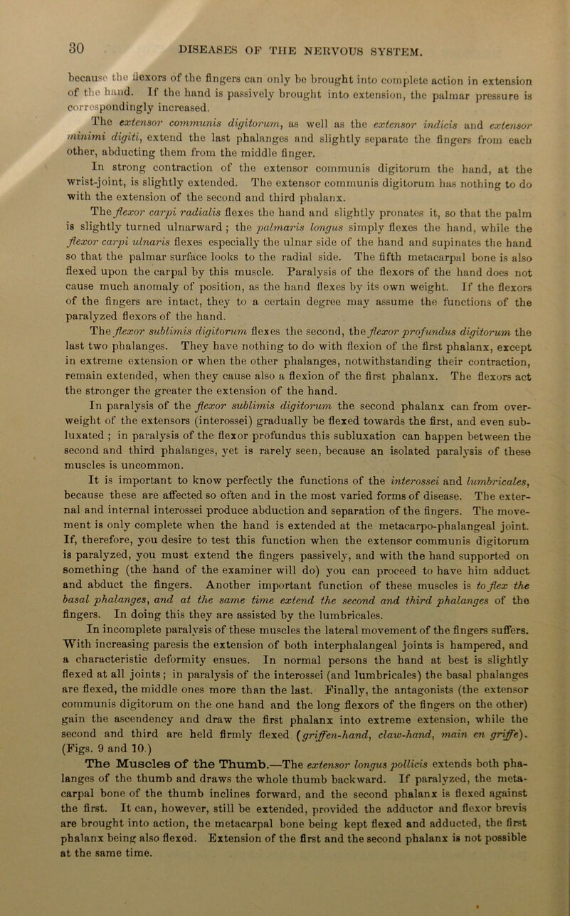 because* the flexors of the fingers can only be brought into complete action in extension of the hand. If the hand is passively brought into extension, the pulinar pressure is correspondingly increased. The extensor communis digitorum, as well as the extensor indicis and extensor minimi digiti, extend the last phalanges and slightly separate the fingers from each other, abducting them from the middle finger. In strong contraction of the extensor communis digitorum the hand, at the wrist-joint, is slightly extended. The extensor communis digitorum has nothing to do with the extension of the second and third phalanx. The flexor carpi radialis flexes the hand and slightly pronates it, so that the palm is slightly turned ulnarward ; the palmaris longus simply flexes the hand, while the flexor carpi ulnaris flexes especially the ulnar side of the hand and supinates the hand so that the palmar surface looks to the radial side. The fifth metacarpal bone is also flexed upon the carpal by this muscle. Paralysis of the flexors of the hand does not cause much anomaly of position, as the hand flexes by its own weight. If the flexors of the fingers are intact, they to a certain degree may assume the functions of the paralyzed flexors of the hand. The flexor sublimis digitorum flexes the second, the flexor profundus digitorum the last two phalanges. They have nothing to do with flexion of the first phalanx, except in extreme extension or when the other phalanges, notwithstanding their contraction, remain extended, when they cause also a flexion of the first phalanx. The flexors act the stronger the greater the extension of the hand. In paralysis of the flexor sublimis digitorum the second phalanx can from over- weight of the extensors (interossei) gradually be flexed towards the first, and even sub- luxated ; in paralysis of the flexor profundus this subluxation can happen between the second and third phalanges, yet is rarely seen, because an isolated paralysis of these muscles is uncommon. It is important to know perfectly the functions of the interossei and lumbricales, because these are affected so often and in the most varied forms of disease. The exter- nal and internal interossei produce abduction and separation of the fingers. The move- ment is only complete when the hand is extended at the metacarpo-phalangeal joint. If, therefore, you desire to test this function when the extensor communis digitorum is paralyzed, you must extend the fingers passively, and with the hand supported on something (the hand of the examiner will do) you can proceed to have him adduct and abduct the fingers. Another important function of these muscles is to flex the basal phalanges, and at the same time extend the second and third phalanges of the fingers. In doing this they are assisted by the lumbricales. In incomplete paralysis of these muscles the lateral movement of the fingers suffers. With increasing paresis the extension of both interphalangeal joints is hampered, and a characteristic deformity ensues. In normal persons the hand at best is slightly flexed at all joints; in paralysis of the interossei (and lumbricales) the basal phalanges are flexed, the middle ones more than the last. Finally, the antagonists (the extensor communis digitorum on the one hand and the long flexors of the fingers on the other) gain the ascendency and draw the first phalanx into extreme extension, while the second and third are held firmly flexed (griffen-hand, claw-hand, main en griffe). (Figs. 9 and 10.) The Muscles of the Thumb.—The extensor longus pollicis extends both pha- langes of the thumb and draws the whole thumb backward. If paralyzed, the meta- carpal bone of the thumb inclines forward, and the second phalanx is flexed against the first. It can, however, still be extended, provided the adductor and flexor brevis are brought into action, the metacarpal bone being kept flexed and adducted, the first phalanx being also flexed. Extension of the first and the second phalanx is not possible at the same time.