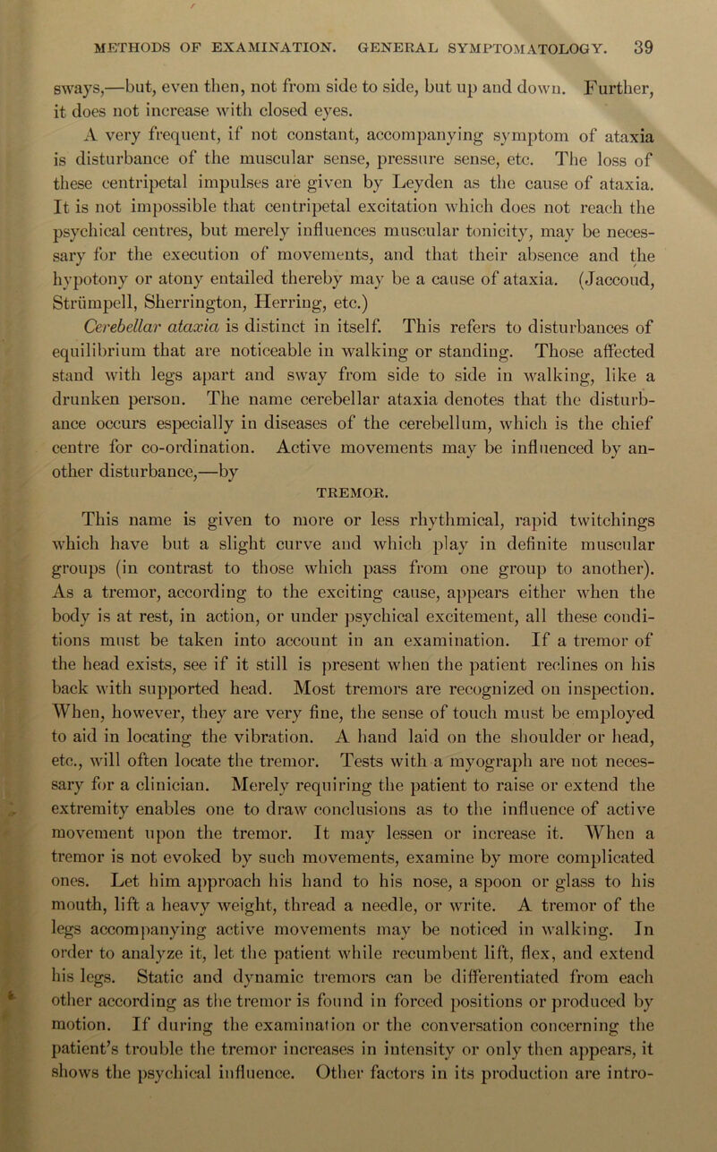 sways,—but, even then, not from side to side, but up and down. Further, it does not increase with closed eyes. A very frequent, if not constant, accompanying symptom of ataxia is disturbance of the muscular sense, pressure sense, etc. The loss of these centripetal impulses are given by Leyden as the cause of ataxia. It is not impossible that centripetal excitation which does not reach the psychical centres, but merely influences muscular tonicity, may be neces- sary for the execution of movements, and that their absence and the hypotony or atony entailed thereby may be a cause of ataxia. (Jaccoud, Striimpell, Sherrington, Herring, etc.) Cerebellar ataxia is distinct in itself. This refers to disturbances of equilibrium that are noticeable in walking or standing. Those affected stand with legs apart and sway from side to side in walking, like a drunken person. The name cerebellar ataxia denotes that the disturb- ance occurs especially in diseases of the cerebellum, which is the chief centre for co-ordination. Active movements may be influenced by an- other disturbance,—by TREMOR. This name is given to more or less rhythmical, rapid twitchings which have but a slight curve and which play in definite muscular groups (in contrast to those which pass from one group to another). As a tremor, according to the exciting cause, appears either when the body is at rest, in action, or under psychical excitement, all these condi- tions must be taken into account in an examination. If a tremor of the head exists, see if it still is present when the patient reclines on his back with supported head. Most tremors are recognized on inspection. When, however, they are very fine, the sense of touch must be employed to aid in locating the vibration. A hand laid on the shoulder or head, etc., will often locate the tremor. Tests with a myograph are not neces- sary for a clinician. Merely requiring the patient to raise or extend the extremity enables one to draw conclusions as to the influence of active movement upon the tremor. It may lessen or increase it. When a tremor is not evoked by such movements, examine by more complicated ones. Let him approach his hand to his nose, a spoon or glass to his mouth, lift a heavy weight, thread a needle, or write. A tremor of the legs accompanying active movements may be noticed in walking. In order to analyze it, let the patient while recumbent lift, flex, and extend his legs. Static and dynamic tremors can be differentiated from each other according as the tremor is found in forced positions or produced by motion. If during the examination or the conversation concerning the patient’s trouble the tremor increases in intensity or only then appears, it shows the psychical influence. Other factors in its production are intro-