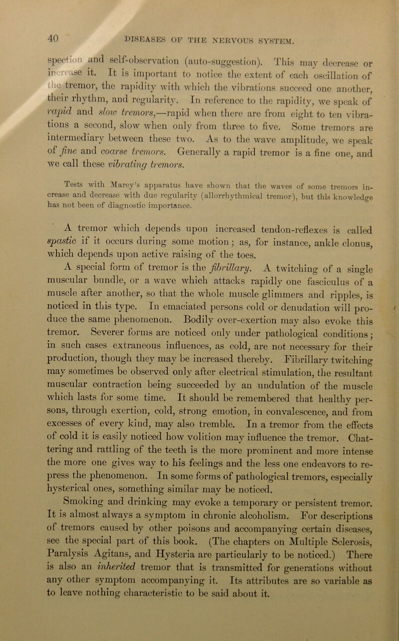 spo' iind self-observation (auto-suggestion). I his may decrease or increase it. It is important to notice the extent of each oscillation of i ue tremor, the rapidity with which the vibrations succeed one another, their rhythm, and regularity. In reference to the rapidity, we speak of rapid and sloiv tremors,—rapid when there are from eight to ten vibra- tions a second, slow when only from three to five. Some tremors are intermediary between these two. As to the wave amplitude, we speak of fine and coarse tremors. Generally a rapid tremor is a fine one, and we call these vibrating tremors. Tests with Marey’s apparatus have shown that the waves of some tremors in- crease and decrease with due regularity (allorrhythmical tremor), hut this knowledge has not been of diagnostic importance. A tremor which depends upon increased tendon-reflexes is called spastic if it occurs during some motion; as, for instance, ankle clonus, which depends upon active raising of the toes. A special form of tremor is the fibrillary. A twitching of a single muscular bundle, or a wave which attacks rapidly one fasciculus of a muscle after another, so that the whole muscle glimmers and ripples, is noticed in this type. In emaciated persons cold or denudation will pro- duce the same phenomenon. Bodily over-exertion may also evoke this tremor. Severer forms are noticed only under pathological conditions; in such cases extraneous influences, as cold, are not necessary for their production, though they may be increased thereby. Fibrillary twitching may sometimes be observed only after electrical stimulation, the resultant muscular contraction being succeeded by an undulation of the muscle which lasts for some time. It should be remembered that healthy per- sons, through exertion, cold, strong emotion, in convalescence, and from excesses of every kind, may also tremble. In a tremor from the effects of cold it is easily noticed how volition may influence the tremor. Chat- tering and rattling of the teeth is the more prominent and more intense the more one gives way to his feelings and the less one endeavors to re- press the phenomenon. In some forms of pathological tremors, especially hysterical ones, something similar may be noticed. Smoking and drinking may evoke a temporary or persistent tremor. It is almost always a symptom in chronic alcoholism. For descriptions of tremors caused by other poisons and accompanying certain diseases, see the special part of this book. (The chapters on Multiple Sclerosis, Paralysis Agitans, and Hysteria are particularly to be noticed.) There is also an inherited tremor that is transmitted for generations without any other symptom accompanying it. Its attributes are so variable as to leave nothing characteristic to be said about it.