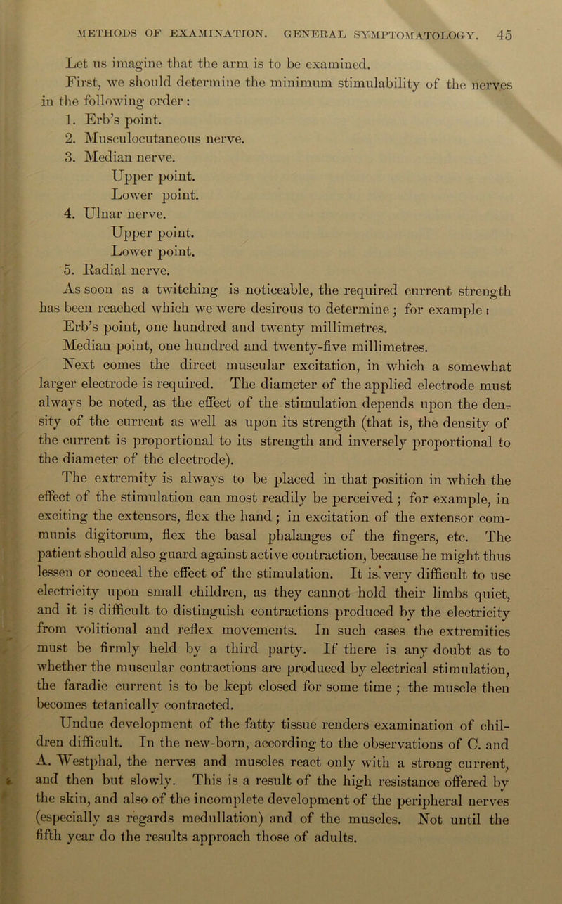 Let us imagine that the arm is to be examined. First, we should determine the minimum stimulability of the nerves iu the following order : 1. Erb’s point. 2. Musculocutaneous nerve. 3. Median nerve. Upper point. Lower point. 4. Ulnar nerve. Upper point. Lower point. 5. Radial nerve. As soon as a twitching is noticeable, the required current strength has been reached which we were desirous to determine; for example t Erb’s poiut, one hundred and twenty millimetres. Median point, one hundred aud twenty-five millimetres. Next comes the direct muscular excitation, in which a somewhat larger electrode is required. The diameter of the applied electrode must always be noted, as the effect of the stimulation depends upon the den- sity of the current as well as upon its strength (that is, the density of the current is proportional to its strength and inversely proportional to the diameter of the electrode). The extremity is always to be placed in that position in which the effect of the stimulation can most readily be perceived ; for example, in exciting the extensors, flex the hand; in excitation of the extensor com- munis digitorum, flex the basal phalanges of the fingers, etc. The patient should also guard against active contraction, because he might thus lessen or conceal the effect of the stimulation. It is*very difficult to use electricity upon small children, as they cannot hold their limbs quiet, and it is difficult to distinguish contractions produced by the electricity from volitional and reflex movements. In such cases the extremities must be firmly held by a third party. If there is any doubt as to whether the muscular contractions are produced by electrical stimulation, the faradic current is to be kept closed for some time ; the muscle then becomes tetanically contracted. Undue development of the fatty tissue renders examination of chil- dren difficult. In the new-born, according to the observations of C. and A. Westphal, the nerves and muscles react only with a strong current, and then but slowly. This is a result of the high resistance offered by the skin, and also of the incomplete development of the peripheral nerves (especially as regards medullation) and of the muscles. Not until the fifth year do the results approach those of adults.