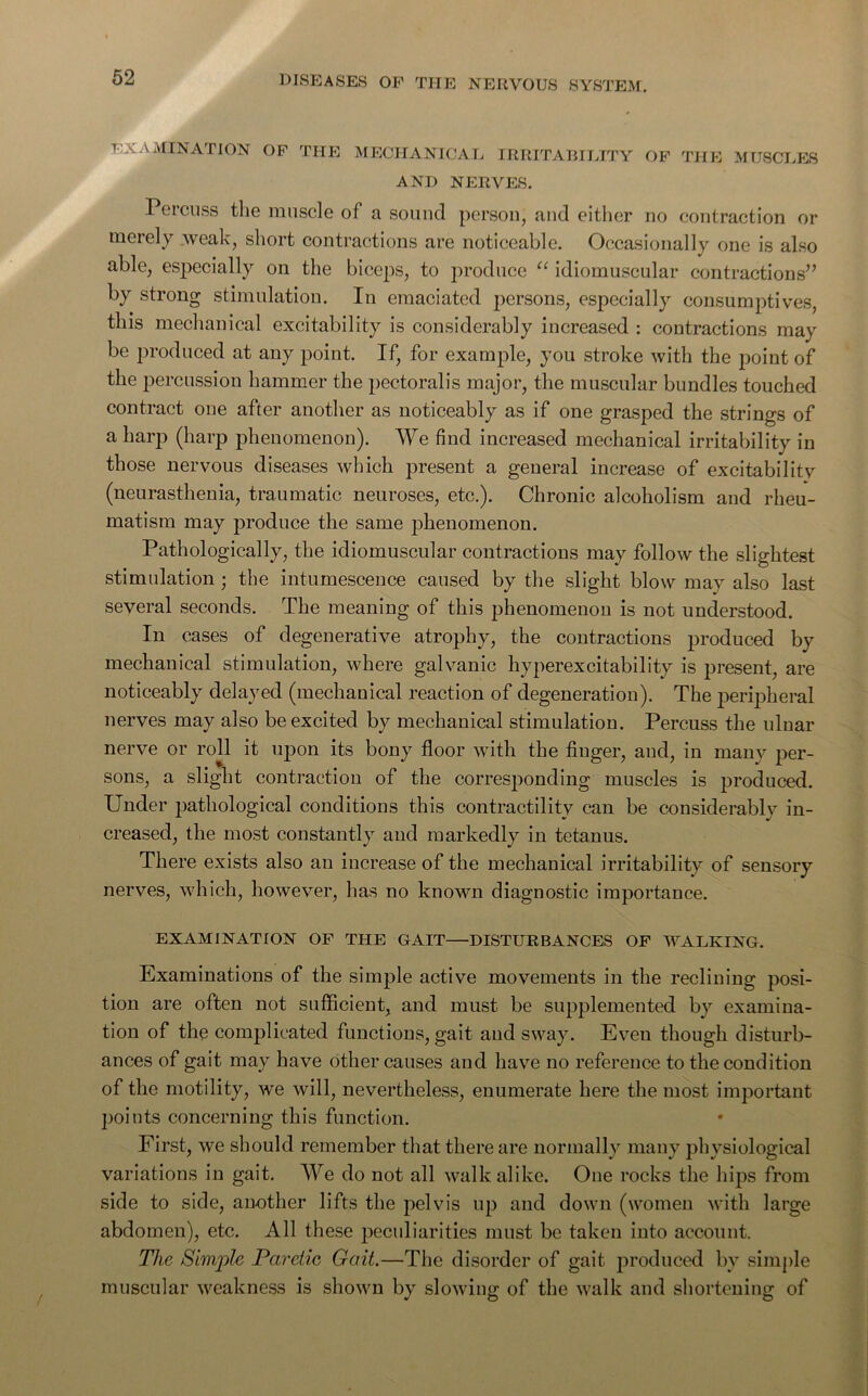 EXAMINATION OF THE MECHANICAL IRRITABILITY OF THE MUSCLES AND NERVES. Percuss the muscle of a sound person, and either no contraction or merely .weak, short contractions are noticeable. Occasionally one is also able, especially on the biceps, to produce “ idiomuscular contractions” by strong stimulation. In emaciated persons, especially consumptives, this mechanical excitability is considerably increased : contractions may be produced at any point. If, for example, you stroke with the point of the percussion hammer the pectoralis major, the muscular bundles touched contract one after another as noticeably as if one grasped the strings of a harp (harp phenomenon). We find increased mechanical irritability in those nervous diseases which present a general increase of excitabilitv (neurasthenia, traumatic neuroses, etc.). Chronic alcoholism and rheu- matism may produce the same phenomenon. Pathologically, the idiomuscular contractions may follow the slightest stimulation; the intumescence caused by the slight blow may also last several seconds. The meaning of this phenomenon is not understood. In cases of degenerative atrophy, the contractions produced by mechanical stimulation, where galvanic hyperexcitability is present, are noticeably delayed (mechanical reaction of degeneration). The peripheral nerves may also be excited by mechanical stimulation. Percuss the ulnar nerve or roll it upon its bony floor with the finger, and, in many jier- sons, a slight contraction of the corresponding muscles is produced. Under pathological conditions this contractility can be considerably in- creased, the most constantly and markedly in tetanus. There exists also an increase of the mechanical irritability of sensory nerves, which, however, has no known diagnostic importance. EXAMINATION OF THE GAIT—DISTURBANCES OF WALKING. Examinations of the simple active movements in the reclining posi- tion are often not sufficient, and must be supplemented by examina- tion of the complicated functions, gait and sway. Even though disturb- ances of gait may have other causes and have no reference to the condition of the motility, we will, nevertheless, enumerate here the most important points concerning this function. First, we should remember that there are normally many physiological variations in gait. We do not all walk alike. One rocks the hips from side to side, another lifts the pelvis up and down (women with large abdomen), etc. All these peculiarities must be taken into account. The Simple Paretic Gait.—The disorder of gait produced by simple muscular weakness is shown by slowing of the walk and shortening of