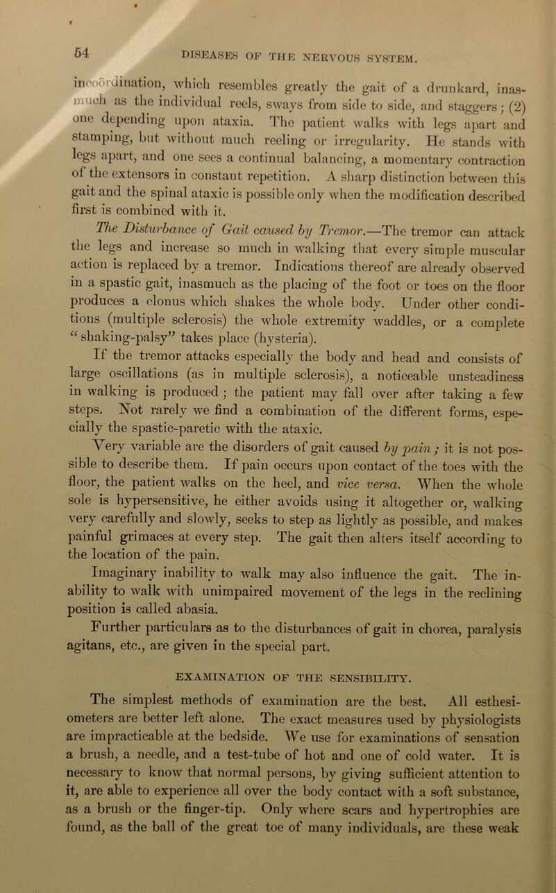 64 in* dination, which resembles greatly the gait of a drunkard, inas- .cii as the individual reels, sways from side to side, and staggers; (2) one depending upon ataxia. The patient walks with legs apart and stamping, but without much reeling or irregularity. He stands with legs apart, and one sees a continual balancing, a momentary contraction of the extensors in constant repetition. A sharp distinction between this gait and the spinal ataxic is possible only when the modification described first is combined with it. The Disturbance of Gait caused by Tremor.—The tremor can attack the legs and increase so much in walking that every simple muscular action is replaced by a tremor. Indications thereof are already observed in a spastic gait, inasmuch as the placing of the foot or toes on the floor produces a clonus which shakes the whole body. Under other condi- tions (multiple sclerosis) the whole extremity waddles, or a complete “ shaking-palsy” takes place (hysteria). If the tremor attacks especially the body and head and consists of large oscillations (as in multiple sclerosis), a noticeable unsteadiness in walking is produced ; the patient may fall over after taking a few steps. Not rarely we find a combination of the different forms, espe- cially the spastic-paretic with the ataxic. Very variable are the disorders of gait caused by pain; it is not pos- sible to describe them. If pain occurs upon contact of the toe3 with the floor, the patient walks on the heel, and vice versa. When the whole sole is hypersensitive, he either avoids using it altogether or, walking very carefully and slowly, seeks to step as lightly as possible, and makes painful grimaces at every step. The gait then alters itself according to the location of the pain. Imaginary inability to walk may also influence the gait. The in- ability to walk with unimpaired movement of the legs in the reclining position is called abasia. Further particulars as to the disturbances of gait in chorea, paralysis agitans, etc., are given in the special part. examination of the sensibility. The simplest methods of examination are the best. All esthesi- ometers are better left alone. The exact measures used by physiologists are impracticable at the bedside. We use for examinations of sensation a brush, a needle, and a test-tube of hot and one of cold water. It is necessary to know that normal persons, by giving sufficient attention to it, are able to experience all over the body contact with a soft substance, as a brush or the finger-tip. Only where scars and hypertrophies are found, as the ball of the great toe of many individuals, are these weak