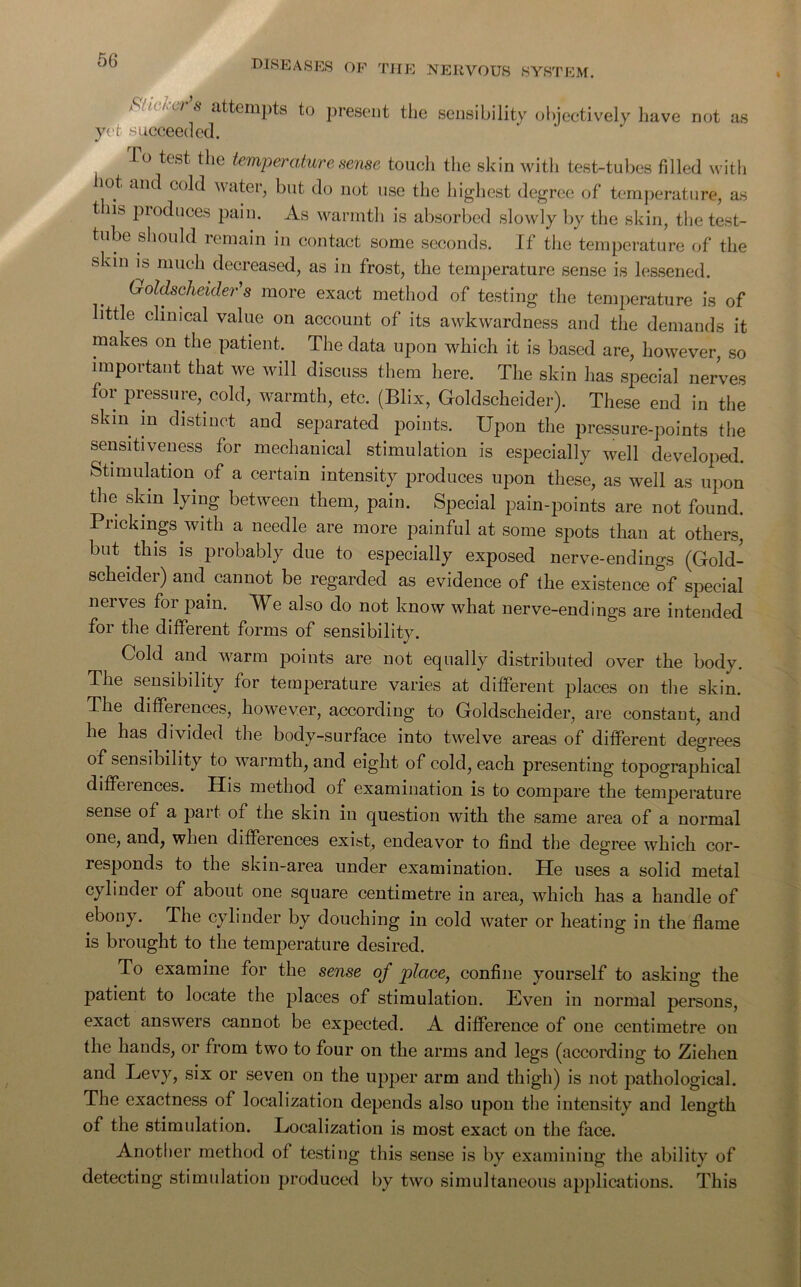 diseases OF THE NERVOUS SYSTEM. Mtaw’s attempts to present the sensibility objectively have not as yet succeeded. To test the temperature sense touch the skin with test-tubes filled with 1 °.t an(^ C()^ water, but do not use the highest degree of temperature, as this produces pain. As warmth is absorbed slowly by the skin, the test- tube should remain in contact some seconds. If the temperature of the skin is much decreased, as in frost, the temperature sense is lessened. (j-oldscheider's more exact method of testing the temperature is of ittle clinical value on account of its awkwardness and the demands it makes on the patient. The data upon which it is based are, however, so important that we will discuss them here. The skin has special nerves for pressure, cold, warmth, etc. (Blix, Goldscheider). These end in the skm in distinct and separated points. Upon the pressure-points the sensitiveness for mechanical stimulation is especially well developed. Stimulation of a certain intensity produces upon these, as well as upon the skin lying between them, pain. Special pain-points are not found. Prickings with a needle are more painful at some spots than at others, but this is probably due to especially exposed nerve-endings (Gold- scheider) and cannot be regarded as evidence of the existence of special nerves for pain. We also do not know what nerve-endings are intended for the different forms of sensibility. Cold and warm points are not equally distributed over the body. The sensibility for temperature varies at different places on the skin. The differences, however, according to Goldscheider, are constant, and he has divided the body-surface into twelve areas of different degrees of sensibility to warmth, and eight of cold, each presenting topographical differences. His method of examination is to compare the temperature sense of a part of the skin in question with the same area of a normal one, and, when differences exist, endeavor to find the degree which cor- responds to the skin-area under examination. He uses a solid metal cylinder of about one square centimetre in area, which has a handle of ebony. The cylinder by douching in cold water or heating in the flame is brought to the temperature desired. To examine for the sense of place, confine yourself to asking the patient to locate the places of stimulation. Even in normal persons, exact answers cannot be expected. A difference of one centimetre on the hands, or from two to four on the arms and legs (according to Ziehen and Levy, six or seven on the upper arm and thigh) is not pathological. The exactness of localization depends also upon the intensity and length of the stimulation. Localization is most exact on the face. Another method of testing this sense is by examining the ability of detecting stimulation produced by two simultaneous applications. This