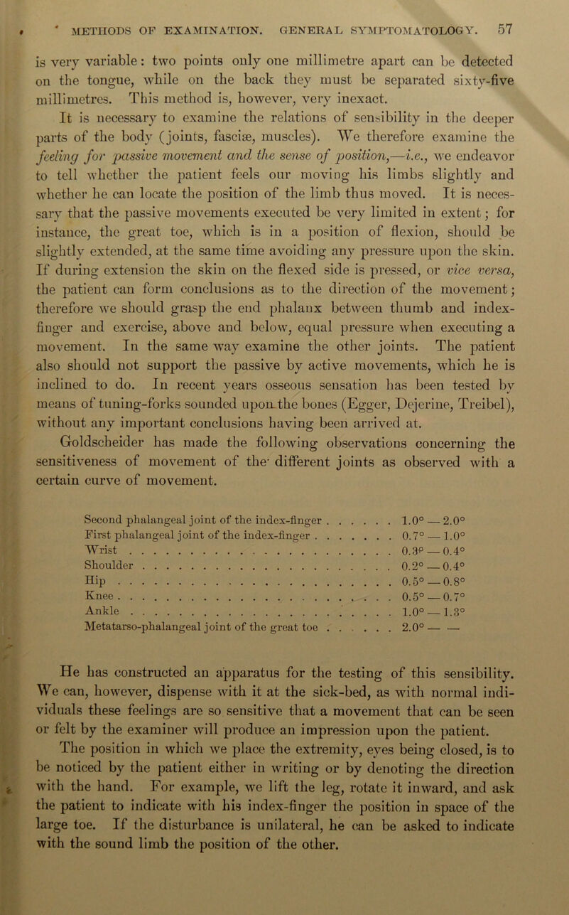 is very variable: two points only one millimetre apart can be detected on the tongue, while on the back they must be separated sixty-five millimetres. This method is, however, very inexact. It is necessary to examine the relations of seusibility in the deeper parts of the body (joints, fasciae, muscles). We therefore examine the feeling for passive movement and the sense of position,—i.e., we endeavor to tell whether the patient feels our moving his limbs slightly and whether he can locate the position of the limb thus moved. It is neces- sary that the passive movements executed be very limited in extent; for instance, the great toe, which is in a position of flexion, should be slightly extended, at the same time avoiding any pressure upon the skin. If during extension the skin on the flexed side is pressed, or vice versa, the patient can form conclusions as to the direction of the movement; therefore we should grasp the end phalanx between thumb and index- finger and exercise, above and below, equal pressure when executing a movement. In the same way examine the other joints. The patient also should not support the passive by active movements, which he is inclined to do. In recent vears osseous sensation has been tested bv J %! means of tuning-forks sounded upon, the bones (Egger, Dejerine, Treibel), without any important conclusions having been arrived at. Goldscheider has made the following observations concerning the sensitiveness of movement of the- different joints as observed with a certain curve of movement. Second phalangeal joint of the index-finger 1.0° — 2.0° First phalangeal joint of the index-finger 0.7° — 1.0° Wrist 0.3p—0.4° Shoulder 0.2° — 0.4° Hip 0.5° — 0.8° Knee 0.5° —0.7° Ankle 1.0° 1.3° Metatarsophalangeal joint of the great toe 2.0°— — He has constructed an apparatus for the testing of this sensibility. We can, however, dispense with it at the sick-bed, as with normal indi- viduals these feelings are so sensitive that a movement that can be seen or felt by the examiner will produce an impression upon the patient. The position in which we place the extremity, eyes being closed, is to be noticed by the patient either in writing or by denoting the direction with the hand. For example, we lift the leg, rotate it inward, and ask the patient to indicate with his index-finger the position in space of the large toe. If the disturbance is unilateral, he can be asked to indicate with the sound limb the position of the other.