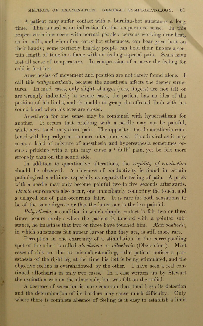 A patient may suffer contact with a burning-hot substance a long time. This is used as an indication for the temperature sense. In this respect variations occur with normal people : persons working near heat, as in mills, and who often carry hot substances, can bear great heat on their hands; some perfectly healthy people can hold their fingers a cer- tain length of time in a flame without feeling especial pain. Scars have lost all sense of temperature. In compression of a nerve the feeling for cold is first lost. Anesthesias of movement and position are not rarely found alone. I call this bath y anesthesia, because the anesthesia affects the deeper struc- tures. In mild cases, only slight changes (toes, fingers) are not felt or are wrongly indicated ; in severe cases, the patient has no idea of the position of his limbs, and is unable to grasp the affected limb with his sound hand when his eyes are closed. Anesthesia for one sense may be combined with hyperesthesia for another. It occurs that pricking with a needle may not be painful, while mere touch may cause pain. The opposite—tactile anesthesia com- bined with hyperalgesia—is more often observed. Paradoxical as it may seem, a kind of mixture of anesthesia and hyperesthesia sometimes oc- curs : pricking with a pin may cause a “dull” pain, yet be felt more strongly than on the sound side. In addition to quantitative alterations, the rapidity of conduction should be observed. A slowness of conductivity is found in certain pathological conditions, especially as regards the feeling of pain. A prick with a needle may only become painful two to five seconds afterwards. Double impressions also occur, one immediately connoting the touch, and a delayed one of pain occurring later. It is rare for both sensations to be of the same degreee or that the latter one is the less painful. Polyesthesia, a condition in which simple contact is felt two or three times, occurs rarely : when the patient is touched with a pointed sub- stance, he imagines that two or three have touched him. Macroesthesia, in which substances felt appear larger than they are, is still more rare. Perception in one extremity of a stimulation in the corresponding spot of the other is called allocheiria or allesthesia (Obersteiner). Most cases of this are due to misunderstanding,—the patient notices a par- esthesia of the right leg at the time his left is being stimulated, and the objective feeling is overshadowed by the other. I have seen a real con- tinued allocheiria in only two cases. In a case written up by Stewart the excitation was on the ulnar side, but was felt on the radial. A decrease of sensation is more common than total l*>ss : its detection and the determination of its borders may cause much difficulty. Only where there is complete absence of feeling is it easy to establish a limit