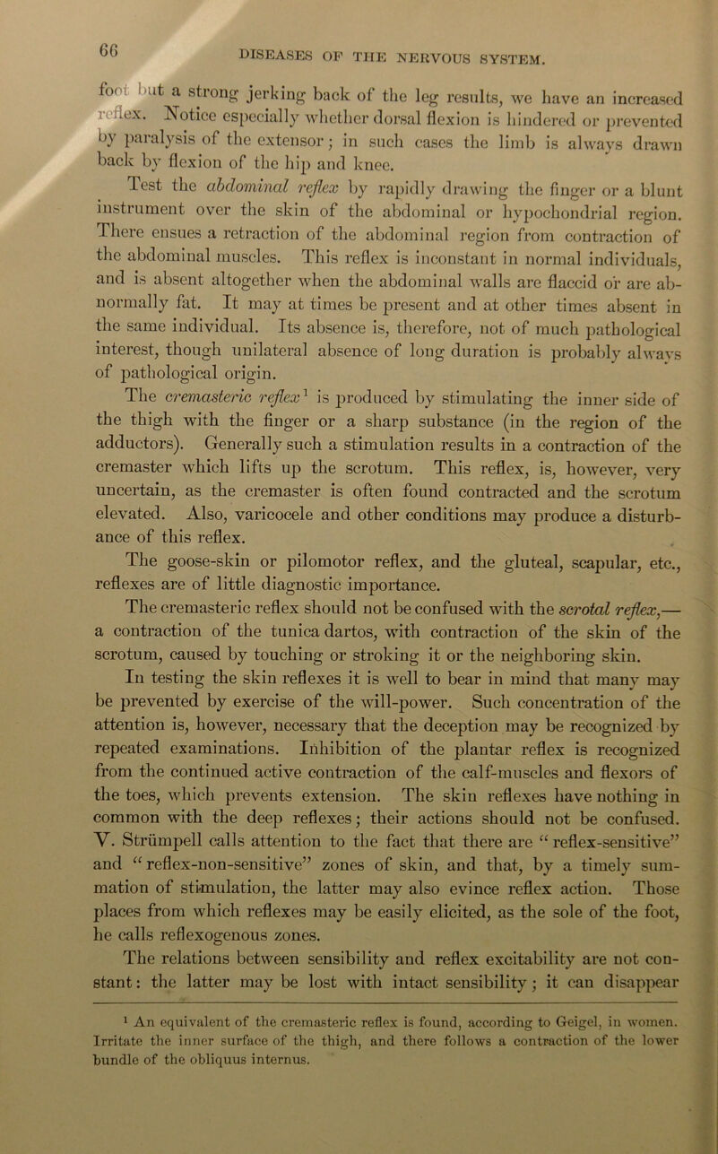 6G fo<n nut a strong jerking back of the leg results, we have an increased x. Notice especially whether dorsal flexion is hindered or prevented by paralysis of the extensor; in such cases the limb is always drawn back by flexion of the hip and knee. Pest the abdominal reflex by rapidly drawing the finger or a blunt instrument over the skin of the abdominal or hypochondrial region. There ensues a retraction of the abdominal region from contraction of the abdominal muscles. This reflex is inconstant in normal individuals, and is absent altogether when the abdominal walls are flaccid or are ab- normally fat. It may at times be present and at other times absent in the same individual. Its absence is, therefore, not of much pathological interest, though unilateral absence of long duration is probably always of pathological origin. The cremasteric reflex1 is produced by stimulating the inner side of the thigh with the finger or a sharp substance (in the region of the adductors). Generally such a stimulation results in a contraction of the cremaster which lifts up the scrotum. This reflex, is, however, very uncertain, as the cremaster is often found contracted and the scrotum elevated. Also, varicocele and other conditions may produce a disturb- ance of this reflex. The goose-skin or pilomotor reflex, and the gluteal, scapular, etc., reflexes are of little diagnostic importance. The cremasteric reflex should not be confused with the scrotal reflex,— a contraction of the tunica dartos, with contraction of the skin of the scrotum, caused by touching or stroking it or the neighboring skin. In testing the skin reflexes it is well to bear in mind that many may be prevented by exercise of the will-power. Such concentration of the attention is, however, necessary that the deception may be recognized by repeated examinations. Inhibition of the plantar reflex is recognized from the continued active contraction of the calf-muscles and flexors of the toes, which prevents extension. The skin reflexes have nothing in common with the deep reflexes; their actions should not be confused. Y. Striimpell calls attention to the fact that there are a reflex-sensitive” and “ reflex-non-sensitive” zones of skin, and that, by a timely sum- mation of stimulation, the latter may also evince reflex action. Those places from which reflexes may be easily elicited, as the sole of the foot, he calls reflexogenous zones. The relations between sensibility and reflex excitability are not con- stant : the latter may be lost with intact sensibility ; it can disappear 1 An equivalent of the cremasteric reflex is found, according to Geigel, in women. Irritate the inner surface of the thigh, and there follows a contraction of the lower bundle of the obliquus internus.