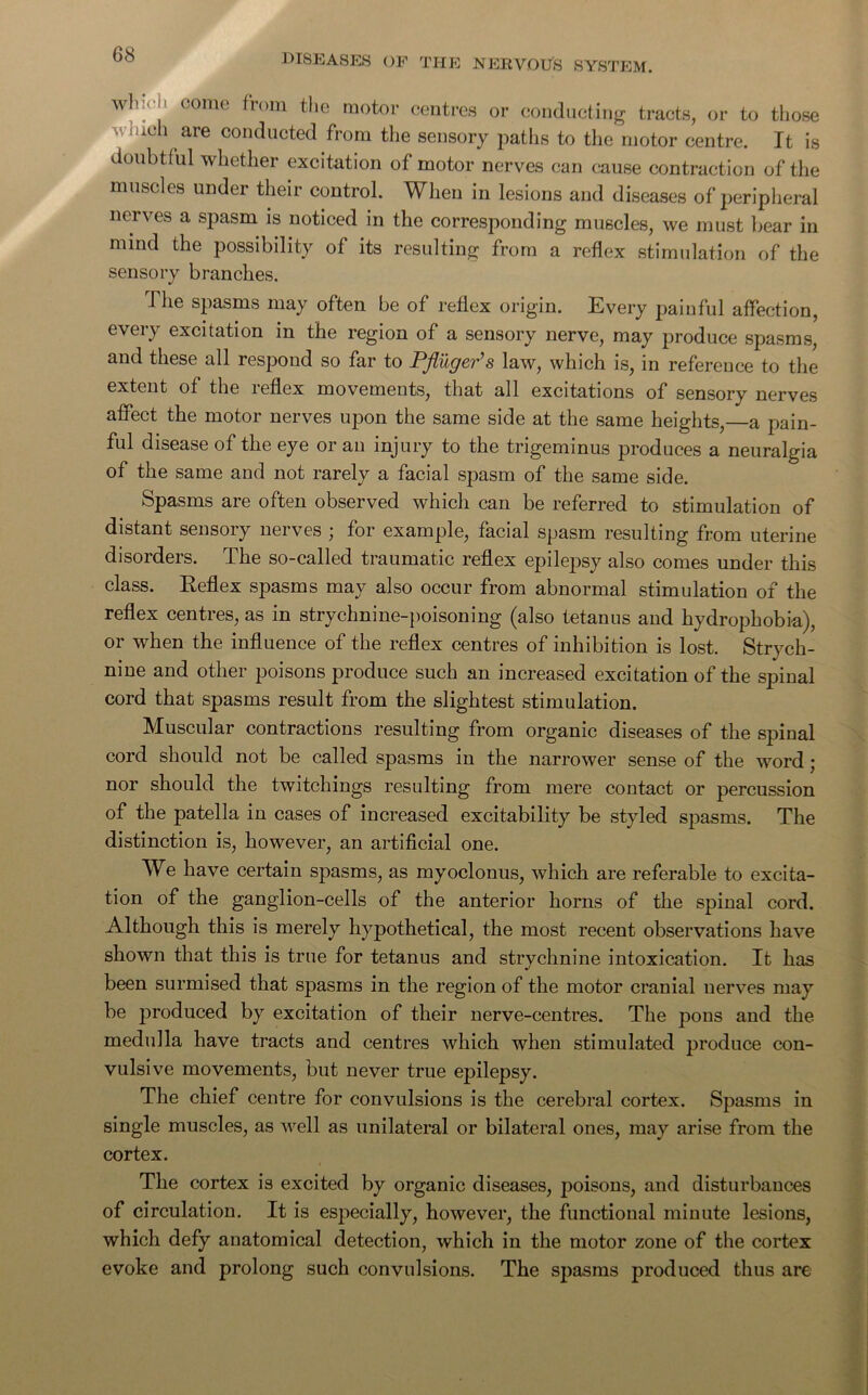 wb ■ I. come from the motor centres or conducting tracts, or to those fuch are conducted from the sensory paths to the motor centre. It is doubtful whether excitation of motor nerves can cause contraction of the muscles under their control. When in lesions and diseases of peripheral nerves a spasm is noticed in the corresponding muscles, we must bear in mind the possibility of its resulting from a reflex stimulation of the sensory branches. The spasms may often be of reflex origin. Every painful affection, every excitation in the region of a sensory nerve, may produce spasms, and these all respond so far to Pfliiger’s law, which is, in reference to the extent of the reflex movements, that all excitations of sensory nerves affect the motor nerves upon the same side at the same heights,—a pain- ful disease of the eye or an injury to the trigeminus produces a neuralgia of the same and not rarely a facial spasm of the same side. Spasms are often observed which can be referred to stimulation of distant sensory nerves ; for example, facial spasm resulting from uterine disorders. The so-called traumatic reflex epilepsy also comes under this class. Reflex spasms may also occur from abnormal stimulation of the reflex centres, as in strychnine-poisoning (also tetanus and hydrophobia), or when the influence of the reflex centres of inhibition is lost. Strych- nine and other poisons produce such an increased excitation of the spinal cord that spasms result from the slightest stimulation. Muscular contractions resulting from organic diseases of the spinal cord should not be called spasms in the narrower sense of the word ; nor should the twitchings resulting from mere contact or percussion of the patella in cases of increased excitability be styled spasms. The distinction is, however, an artificial one. We have certain spasms, as myoclonus, which are referable to excita- tion of the ganglion-cells of the anterior horns of the spinal cord. Although this is merely hypothetical, the most recent observations have shown that this is true for tetanus and strychnine intoxication. It has been surmised that spasms in the region of the motor cranial nerves may be produced by excitation of their nerve-centres. The pons and the medulla have tracts and centres which when stimulated produce con- vulsive movements, but never true epilepsy. The chief centre for convulsions is the cerebral cortex. Spasms in single muscles, as well as unilateral or bilateral ones, may arise from the cortex. The cortex is excited by organic diseases, poisons, and disturbances of circulation. It is especially, however, the functional minute lesions, which defy anatomical detection, which in the motor zone of the cortex evoke and prolong such convulsions. The spasms produced thus are