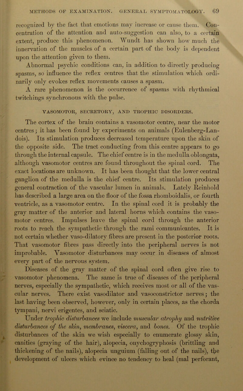 recognized by the fact that emotions may increase or cause them. Con- centration of the attention and auto-suggestion can also, to a certain extent, produce this phenomenon. Wundt has shown how much the innervation of the muscles of a certain part of the body is dependent upon the attention given to them. Abnormal psychic conditions can, in addition to directly producing spasms, so influence the reflex centres that the stimulation which ordi- narily only evokes reflex movements causes a spasm. A rare phenomenon is the occurrence of spasms with rhythmical twitchings synchronous with the pulse. VASOMOTOR, SECRETORY, AND TROPHIC DISORDERS. The cortex of the brain contains a vasomotor centre, near the motor centres; it has been found by experiments on animals (Eulenberg-Lan- dois). Its stimulation produces decreased temperature upon the skin of the opposite side. The tract conducting from this centre appears to go through the internal capsule. The chief centre is in the medulla oblongata, although vasomotor centres are found throughout the spinal cord. The exact locations are unknown. It has been thought that the lower central ganglion of the medulla is the chief centre. Its stimulation produces general contraction of the vascular lumen in animals. Lately Reinhokl has described a large area on the floor of the fossa rhomboidalis, or fourth ventricle, as a vasomotor centre. In the spinal cord it is probably the gray matter of the anterior and lateral horns which contains the vaso- motor centres. Impulses leave the spinal cord through the anterior roots to reach the sympathetic through the rami communicantes. It is not certain whether vaso-dilatory fibres are present in the posterior roots. That vasomotor fibres pass directly into the peripheral nerves is not improbable. Vasomotor disturbances may occur in diseases of almost every part of the nervous system. Diseases of the gray matter of the spinal cord often give rise to vasomotor phenomena. The same is true of diseases of the peripheral nerves, especially the sympathetic, which receives most or all of the vas- cular nerves. There exist vasodilator and vasoconstrictor nerves; the last having been observed, however, only in certain places, as the chorda tympani, nervi erigentes, and sciatic. Under trophic disturbances we include muscular atrophy and nutritive disturbances of the sldn, membranes, viscera, and bones. Of the trophic disturbances of the skin we wish especially to enumerate glossy skin, canities (graying of the hair), alopecia, onychogrypliosis (brittling and thickening of the nails), alopecia unguium (falling out of the nails), the development of ulcers which evince no tendency to heal (mal perforant,