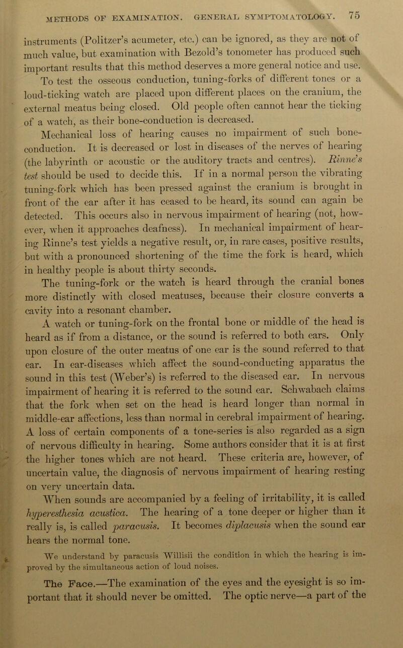 instruments (Politzer’s acumeter, etc.) can be ignored, as they are not of much value, but examination with Bezold’s tonometer has produced such important results that this method deserves a more general notice and use. To test the osseous conduction, tuning-forks of different tones or a loud-ticking watch are placed upon different places on the cranium, the external meatus being closed. Old people often cannot hear the ticking of a watch, as their bone-conduction is decreased. Mechanical loss of hearing causes no impairment of such bone- conduction. It is decreased or lost in diseases of the nerves of hearing (the labyrinth or acoustic or the auditory tracts and centres). Rinne's test should be used to decide this. If in a normal person the vibrating tuning-fork which has been pressed against the cranium is brought in front of the ear after it has ceased to be heard, its sound can again be detected. This occurs also in nervous impairment of hearing (not, how- ever, when it approaches deafness). In mechanical impairment of hear- ing Rinne’s test yields a negative result, or, in rare cases, positive results, but with a pronounced shortening of the time the fork is heard, which in healthy people is about thirty seconds. The tuning-fork or the watch is heard through the cranial bones more distinctly with closed meatuses, because their closure converts a cavity into a resonant chamber. A watch or tuning-fork on the frontal bone or middle of the head is heard as if from a distance, or the sound is referred to both ears. Only upon closure of the outer meatus of one ear is the sound referred to that ear. In ear-diseases which affect the sound-conducting apparatus the sound in this test (Weber’s) is referred to the diseased ear. In nervous impairment of hearing it is referred to the sound ear. Schwabach claims that the fork when set on the head is heard longer than normal in middle-ear affections, less than normal in cerebral impairment of hearing. A loss of certain components of a tone-series is also regarded as a sign of nervous difficulty in hearing. Some authors consider that it is at first the higher tones which are not heard. These criteria are, however, of uncertain value, the diagnosis of nervous impairment of hearing resting on very uncertain data. When sounds are accompanied by a feeling of irritability, it is called hyperesthesia acustica. The hearing of a tone deeper or higher than it really is, is called paracusis. It becomes diplacusis when the sound ear hears the normal tone. We understand by paracusis Willisii the condition in which the hearing is im- proved hy the simultaneous action of loud noises. The Face.—The examination of the eyes and the eyesight is so im- portant that it should never be omitted. The optic nerve—a part of the