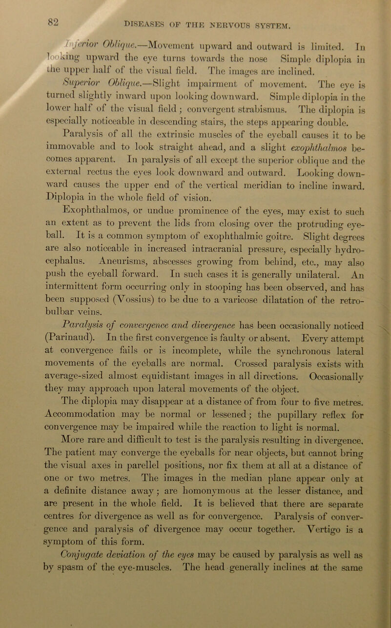 inferior Oblique.—Movement upward and outward is limited. In looking upward the eye turns towards the nose Simple diplopia in the upper half of the visual field. The images are inclined. Superior Oblique.—Slight impairment of movement. The eye is turned slightly inward upon looking downward. Simple diplopia in the lower half of the visual field ; convergent strabismus. The diplopia is especially noticeable in descending stairs, the steps appearing double. Paralysis of all the extrinsic muscles of the eyeball causes it to be immovable and to look straight ahead, and a slight exophthalmos be- comes apparent. In paralysis of all except the superior oblique and the external rectus the eyes look downward and outward. Looking down- ward causes the upper end of the vertical meridian to incline inward. Diplopia in the whole field of vision. Exophthalmos, or undue prominence of the eyes, may exist to such an extent as to prevent the lids from closing over the protruding eye- ball. It is a common symptom of exophthalmic goitre. Slight degrees are also noticeable in increased intracranial pressure, especially hydro- cephalus. Aneurisms, abscesses growing from behind, etc., may also push the eyeball forward. In such cases it is generally unilateral. An intermittent form occurring only in stooping has been observed, and has been supposed (Vossius) to be due to a varicose dilatation of the retro- bulbar veins. Paralysis of convergence and divergence has been occasionally noticed (Parinaud). In the first convergence is faulty or absent. Every attempt at convergence fails or is incomplete, while the synchronous lateral movements of the eyeballs are normal. Crossed paralysis exists with average-sized almost equidistant images in all directions. Occasionally they may approach upon lateral movements of the object. The diplopia may disappear at a distance of from four to five metres. Accommodation may be normal or lessened; the pupillary reflex for convergence may be impaired while the reaction to light is normal. More rare and difficult to test is the paralysis resulting in divergence. The patient may converge the eyeballs for near objects, but cannot bring the visual axes in parellel positions, nor fix them at all at a distance of one or two metres. The images in the median plane appear only at a definite distance away; are homonymous at the lesser distance, and are present in the whole field. It is believed that there are separate centres for divergence as well as for convergence. Paralysis of conver- gence and paralysis of divergence may occur together. Vertigo is a symptom of this form. Conjugate deviation of the eyes may be caused by paralysis as well as by spasm of the eye-muscles. The head generally inclines at the same