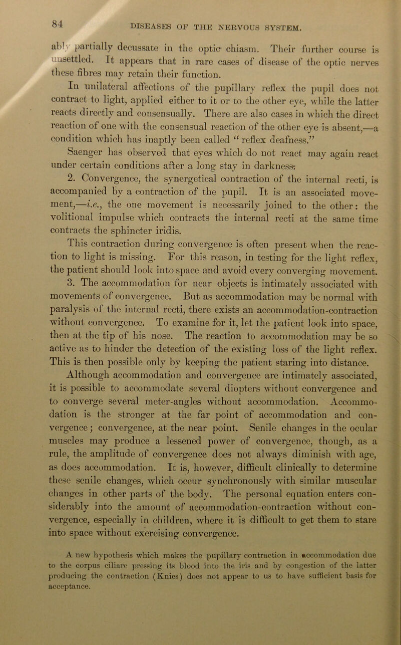 al'1 paitially decussate in the optic? chiasm. Their further course is unsettled. It appears that in rare cases of disease of the optic nerves these fibres may retain their function. In unilateral affections of the pupillary reflex the pupil does not contract to light, applied either to it or to the other eye, while the latter reacts directly and consensually. There are also cases in which the direct reaction of one with the consensual reaction of the other eye is absent,—a condition which has inaptly been called u reflex deafness.” Saenger has observed that eyes which do not react may again react under certain conditions after a long stay in darkness? 2. Convergence, the synergetical contraction of the internal recti, is accompanied by a contraction of the pupil. It is an associated move- ment,—i.e., the one movement is necessarily joined to the other: the volitional impulse which contracts the internal recti at the same time contracts the sphincter iridis. This contraction during convergence is often present when the reac- tion to light is missing. For this reason, in testing for the light reflex, the patient should look into space and avoid every converging movement. 3. The accommodation for near objects is intimately associated with movements of convergence. But as accommodation may be normal with paralysis of the internal recti, there exists an accommodation-contraction without convergence. To examine for it, let the patient look into space, then at the tip of his nose. The reaction to accommodation may be so active as to hinder the detection of the existing loss of the light reflex. This is then possible only bv keeping the patient staring into distance. Although accommodation and convergence are intimately associated, it is possible to accommodate several diopters without convergence and to converge several meter-angles without accommodation. Accommo- dation is the stronger at the far point of accommodation and con- vergence ; convergence, at the near point. Senile changes in the ocular muscles may produce a lessened power of convergence, though, as a rule, the amplitude of convergence does not always diminish with age, as does accommodation. It is, however, difficult clinically to determine these senile changes, which occur synchronously with similar muscular changes in other parts of the body. The personal equation enters con- siderably into the amount of accommodation-contraction without con- vergence, especially in children, where it is difficult to get them to stare into space without exercisiug convergence. A new hypothesis which makes the pupillary contraction in accommodation due to the corpus ciliare pressing its blood into the iris and by congestion of the latter producing the contraction (Knies) does not appear to us to have sufficient basis for acceptance.