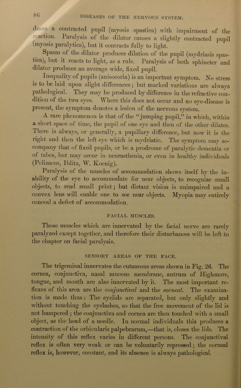 duces a contracted pupil (myosis spastica) with impairment of the reaction. Paralysis of the dilator causes a slightly contracted pupil (myosis paralytica), but it contracts fully to light. Spasm of the dilator produces dilation of the pupil (mydriasis spas- tica), but it reacts to light, as a rule. Paralysis of both sphincter and dilator produces an average wide, fixed pupil. Inequality of pupils (anisocoria) is an important symptom. No stress is to be laid upon slight differences; but marked variations are always pathological. They may be produced by difference in the refractive con- dition of the two eyes. Where this does not occur and no eye-disease is present, the symptom denotes a lesion of the nervous system. A rare phenomenon is that of the “jumping pupil,” in which, within a short space of time, the pupil of one eye and then of the other dilates. There is always, or generally, a pupillary difference, but now it is the right and then the left eye which is mydriatic. The symptom may ac- company that of fixed pupils, or be a prodrome of paralytic dementia or of tabes, but may occur in neurasthenia, or even in healthy individuals (Pelizaeus, I blitz, W. Koenig). Paralysis of the muscles of accommodation shows itself by the in- ability of the eye to accommodate for near objects, to recognize small objects, to read small print; but distant vision is unimpaired and a convex lens will enable one to see near objects. Myopia may entirely conceal a defect of accommodation. FACIAL MUSCLES. Those muscles which are innervated by the facial nerve are rarely paralyzed except together, and therefore their disturbances will be left to the chapter on facial paralysis. SENSORY AREAS OF THE FACE. ■ The trigeminal innervates the cutaneous areas shown in Fig. 26. The cornea, conjunctiva, nasal mucous membrane, antrum of Highmore, tongue, and mouth are also innervated by it. The most important re- flexes of this area are the conjunctival and the corneal. The examina- tion is made thus : The eyelids are separated, but only slightly and without touching the eyelashes, so that the free movement of the lid is not hampered ; the conjunctiva and cornea are then touched with a small object, as the head of a needle. In normal individuals this produces a contraction of the orbicularis palpebrarum,—that is, closes the lids. The intensity of this reflex varies in different persons. The conjunctival reflex is often very weak or can be voluntarily repressed; the corneal reflex is, however, constant, and its absence is always pathological.