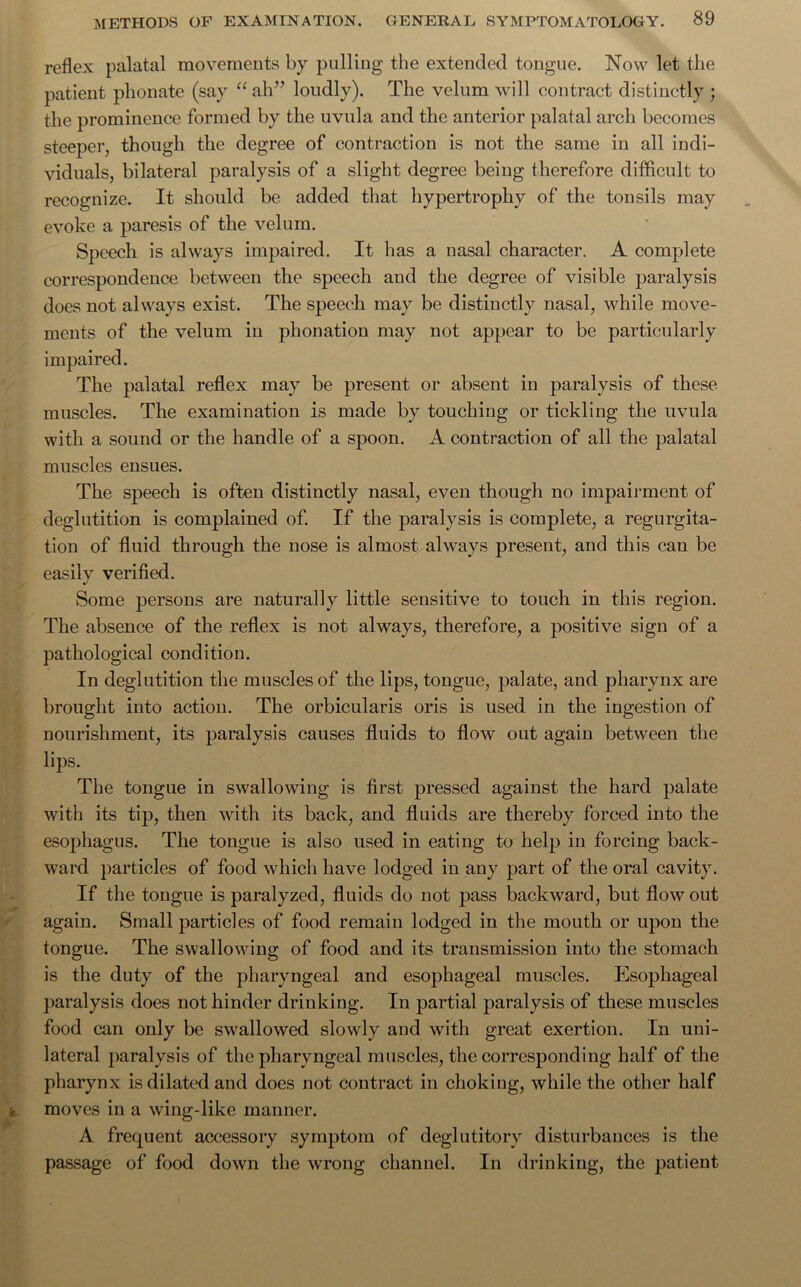 reflex palatal movements by pulling the extended tongue. Now let the patient phonate (say “ah” loudly). The velum will contract distinctly ; the prominence formed by the uvula and the anterior palatal arch becomes steeper, though the degree of contraction is not the same in all indi- viduals, bilateral paralysis of a slight degree being therefore difficult to recognize. It should be added that hypertrophy of the tonsils may evoke a paresis of the velum. Speech is always impaired. It lias a nasal character. A complete correspondence between the speech and the degree of visible paralysis does not always exist. The speech may be distinctly nasal, while move- ments of the velum in phonation may not appear to be particularly impaired. The palatal reflex may be present or absent in paralysis of these muscles. The examination is made by touching or tickling the uvula with a sound or the handle of a spoon. A contraction of all the palatal muscles ensues. The speech is often distinctly nasal, even though no impairment of deglutition is complained of. If the paralysis is complete, a regurgita- tion of fluid through the nose is almost always present, and this can be easily verified. Some persons are naturally little sensitive to touch in this region. The absence of the reflex is not always, therefore, a positive sign of a pathological condition. In deglutition the muscles of the lips, tongue, palate, and pharynx are brought into action. The orbicularis oris is used in the ingestion of nourishment, its paralysis causes fluids to flow out again between the lips. The tongue in swallowing is first pressed against the hard palate with its tip, then with its back, and fluids are thereby forced into the esophagus. The tongue is also used in eating to help in forcing back- ward particles of food which have lodged in any part of the oral cavity. If the tongue is paralyzed, fluids do not pass backward, but flow out again. Small particles of food remain lodged in the mouth or upon the tongue. The swallowing of food and its transmission into the stomach is the duty of the pharyngeal and esophageal muscles. Esophageal paralysis does not hinder drinking. In partial paralysis of these muscles food can only be swallowed slowly and with great exertion. In uni- lateral paralysis of the pharyngeal muscles, the corresponding half of the pharynx is dilated and does not contract in choking, while the other half moves in a wing-like manner. A frequent accessory symptom of deglutitory disturbances is the passage of food down the wrong channel. In drinking, the patient