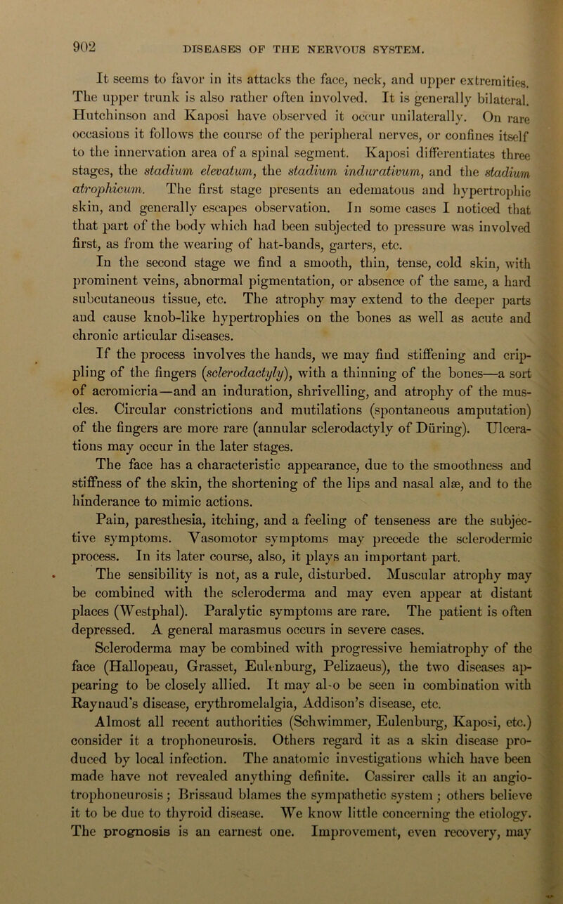 It seems to favor in its attacks the face, neck, and upper extremities. The upper trunk is also rather often involved. It is generally bilateral. Hutchinson and Kaposi have observed it occur unilaterally. On rare occasions it follows the course of the peripheral nerves, or confines itself to the innervation area of a spinal segment. Kaposi differentiates three stages, the stadium elevatum, the stadium indurativum, and the stadium atrophicum. The first stage presents an edematous and hypertrophic skin, and generally escapes observation. In some cases I noticed that that part of the body which had been subjected to pressure was involved first, as from the wearing of hat-bands, garters, etc. In the second stage we find a smooth, thin, tense, cold skin, with prominent veins, abnormal pigmentation, or absence of the same, a hard subcutaneous tissue, etc. The atrophy may extend to the deeper parts and cause knob-like hypertrophies on the bones as well as acute and chronic articular diseases. If the process involves the hands, we may find stiffening and crip- pling of the fingers (sclerodactyly), with a thinning of the bones—a soil of acromicria—and an induration, shrivelling, and atrophy of the mus- cles. Circular constrictions and mutilations (spontaneous amputation) of the fingers are more rare (annular sclerodactyly of During). Ulcera- tions may occur in the later stages. The face has a characteristic appearance, due to the smoothness and stiffness of the skin, the shortening of the lips and nasal alse, and to the hinderance to mimic actions. Pain, paresthesia, itching, and a feeling of tenseness are the subjec- tive symptoms. Vasomotor symptoms may precede the sclerodermic process. In its later course, also, it plays an important part. The sensibility is not, as a rule, disturbed. Muscular atrophy may be combined with the scleroderma and may even appear at distant places (Westphal). Paralytic symptoms are rare. The patient is often depressed. A general marasmus occurs in severe cases. Scleroderma may be combined with progressive hemiatrophy of the face (Hallopeau, Grasset, Eulenburg, Pelizaeus), the two diseases ap- pearing to be closely allied. It may al-o be seen in combination with Raynaud’s disease, erythromelalgia, Addison’s disease, etc. Almost all recent authorities (Schwimmer, Eulenburg, Kaposi, etc.) consider it a trophoneurosis. Others regard it as a skin disease pro- duced by local infection. The anatomic investigations which have been made have not revealed anything definite. Cassirer calls it an angio- trophoneurosis; Brissaud blames the sympathetic system ; others believe it to be due to thyroid disease. We know little concerning the etiology. The prognosis is an earnest one. Improvement, even recovery, may