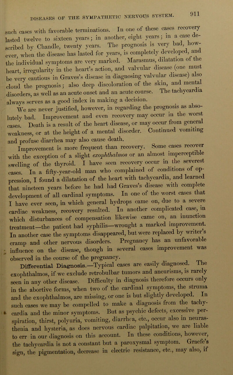 such cases with favorable terminations. In one of these cases recovery lasted twelve to sixteen years; in another, eight years; in a case de- scribed by Chandle, twenty years. The prognosis is very bad, iow- ever, when the disease has lasted for years, is completely developed, an the individual symptoms are very marked. Marasmus, dilatation of t e heart, irregularity in the heart’s action, and valvular disease (one must be very cautious in Graves’s disease in diagnosing valvular disease) also cloud the prognosis; also deep discoloration of the skin, and menta disorders, as well as an acute onset and an acute course. The tachycardia always serves as a good index in making a decision. We are never justified, however, in regarding the prognosis as abso- lutely bad. Improvement and even recovery may occur in the worst cases. Death is a result of the heart disease, or may occur from general weakness, or at the height of a mental disorder. Continued vomiting and profuse diarrhea may also cause death. Improvement is more frequent than recovery. Some cases recover with the exception of a slight exophthalmos or an almost imperceptible swelling of the thyroid. I have seen recovery occur in the severest cases. In a fifty-year-old man who complained of conditions of op- pression I found a dilatation of the heart with tachycardia, and learned that nineteen years before he had had Graves’s disease with complete development of all cardinal symptoms. In one of the worst cases that I have ever seen, in which general hydrops came on, due to a severe cardiac weakness, recovery resulted. In another complicated case, in which disturbances of compensation likewise came on, an inunction treatment—the patient had syphilis—wrought a marked improvement. In another case the symptoms disappeared, but were replaced by writer s cramp and other nervous disorders. Pregnancy has an unfavorable influence on the disease, though in several cases improvement was observed in the course of the pregnancy. Differential Diagnosis.—Typical cases are easily diagnosed. The exophthalmos, if we exclude retrobulbar tumors and aneurisms, is rarely seen in any other disease. Difficulty in diagnosis therefore occurs only in the abortive forms, when two of the cardinal symptoms, the struma and the exophthalmos, are missing, or one is but slightly developed. In such cases we may be compelled to make a diagnosis from the tachy- * cardia and the minor symptoms. But as psychic defects, excessive per- spiration, thirst, polyuria, vomiting, diarrhea, etc., occur also in neuras- thenia and hysteria, as does nervous cardiac palpitation, we are liable to err in our diagnosis on this account. In these conditions, however, the tachycardia is not a constant but a paroxysmal symptom. Graefe’s sign, the pigmentation, decrease in electric resistance, etc., may also, if