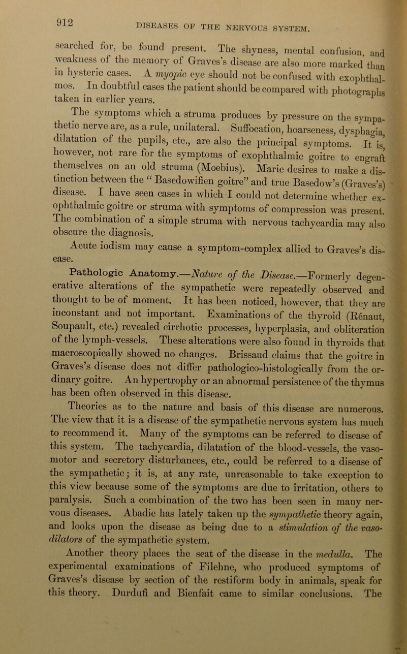 DISEASES OF THE NERVOUS SYSTEM. searched for, be found present. The shyness, mental confusion, and weakness of the memory of Graves’s disease are also more marked than in hysteric cases. A myopic eye should not be confused with exophthal- mos. In doubtful cases the patient should be compared with photocrranhs taken in earlier years. * The symptoms which a struma produces by pressure on the sympa- thetic nerve are, as a rule, unilateral. Suffocation, hoarseness, dysphagia dilatation of the pupils, etc., are also the principal symptoms. It is* however, not rare for the symptoms of exophthalmic goitre to engraft themselves on an old struma (Moebius). Marie desires to make a dis- tinction between the “ Basedowifien goitre’’ and true Basedow’s (Graves’s) disease. I have seen cases in which I could not determine whether ex- ophthalmic goitre or struma with symptoms of compression was present. The combination of a simple struma with nervous tachycardia may also obscure the diagnosis. Acute lodism may cause a symptom-complex allied to Graves’s dis- ease. Pathologic Anatomy. Nature of the Disease.—Formerly degen- erative alterations of the sympathetic were repeatedly observed and thought to be of moment. It has been noticed, however, that they are inconstant and not important. Examinations of the thyroid (Renaut, Soupault, etc.) revealed cirrhotic processes, hyperplasia, and obliteration of the lymph-vessels. These alterations were also found in thyroids that macroscopically showed no changes. Brissaud claims that the goitre in Graves’s disease does not differ pathologico-histologically from the or- dinary goitre. An hypertrophy or an abnormal persistence of the thymus has been often observed in this disease. Theories as to the nature and basis of this disease are numerous. The view that it is a disease of the sympathetic nervous system has much to recommend it. Many of the symptoms can be referred to disease of this system. The tachycardia, dilatation of the blood-vessels, the vaso- motor and secretory disturbances, etc., could be referred to a disease of the sympathetic; it is, at any rate, unreasonable to take exception to this view because some of the symptoms are due to irritation, others to paralysis. Such a combination of the two has been seen in many ner- vous diseases. Abadie has lately taken up the sympathetic theory again, and looks upon the disease as being due to a stimulation of the vaso- dilators of the sympathetic system. Another theory places the seat of the disease in the medulla. The experimental examinations of Filehne, who produced symptoms of Graves’s disease by section of the restiform body in animals, speak for this theory. Durdufi and Bienfait came to similar conclusions. The