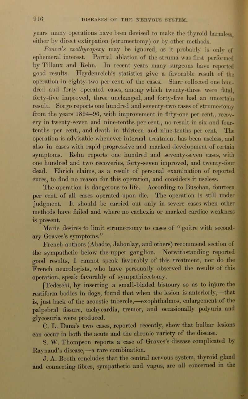 years many operations have been devised to make the thyroid harmless either by direct extirpation (strumectomy) or by other methods. Poncet’s exothyropexy may be ignored, as it probably is only of ephemeral interest. Partial ablation of the struma was first performed by Tillaux and Pehn. In recent years many surgeons have reported good results. Heydenreich’s statistics give a favorable result of the operation in eighty-two per cent, of the cases. Starr collected one hun- dred and forty operated cases, among which twenty-three were fatal, forty-five improved, three unchanged, and forty-five had an uncertain result. Sorgo reports one hundred and seventy-two cases of strumectomy from the years 1894-96, with improvement in fifty-one per cent., recov- ery in twenty-seven and nine-tenths per cent., no result in six and four- tenths per cent., and death in thirteen and nine-tenths per cent. The operation is advisable whenever internal treatment has been useless, and also in cases with rapid progressive and marked development of certain symptoms. Pehn reports one hundred and seventy-seven cases, with one hundred and two recoveries, forty-seven improved, and twenty-four dead. Ehrich claims, as a result of personal examination of reported cures, to find no reason for this operation, and considers it useless. The operation is dangerous to life. According to Buschan, fourteen per cent, of all cases operated upon die. The operation is still under judgment. It should be carried out only in severe cases when other methods have failed and where no cachexia or marked cardiac weakness is present. Marie desires to limit strumectomy to cases of “ goitre with second- ary Graves’s symptoms.” French authors (Abadie, Jaboulay, and others) recommend section of the sympathetic below the upper ganglion. Notwithstanding reported good results, I cannot speak favorably of this treatment, nor do the French neurologists, who have personally observed the results of this operation, speak favorably of sympathicectomy. [Tedeschi, by inserting a small-bladed bistoury so as to injure the restiform bodies in dogs, found that when the lesion is anteriorly,—that is, just back of the acoustic tubercle,—exophthalmos, enlargement of the palpebral fissure, tachycardia, tremor, and occasionally polyuria and glycosuria were produced. C. L. Dana’s two cases, reported recently, show that bulbar lesions can occur in both the acute and the chronic variety of the disease. S. W. Thompson reports a case of Graves’s disease complicated by Raynaud’s disease,—a rare combination. J. A. Booth concludes that the central nervous system, thyroid gland and connecting fibres, sympathetic and vagus, are all concerned in the