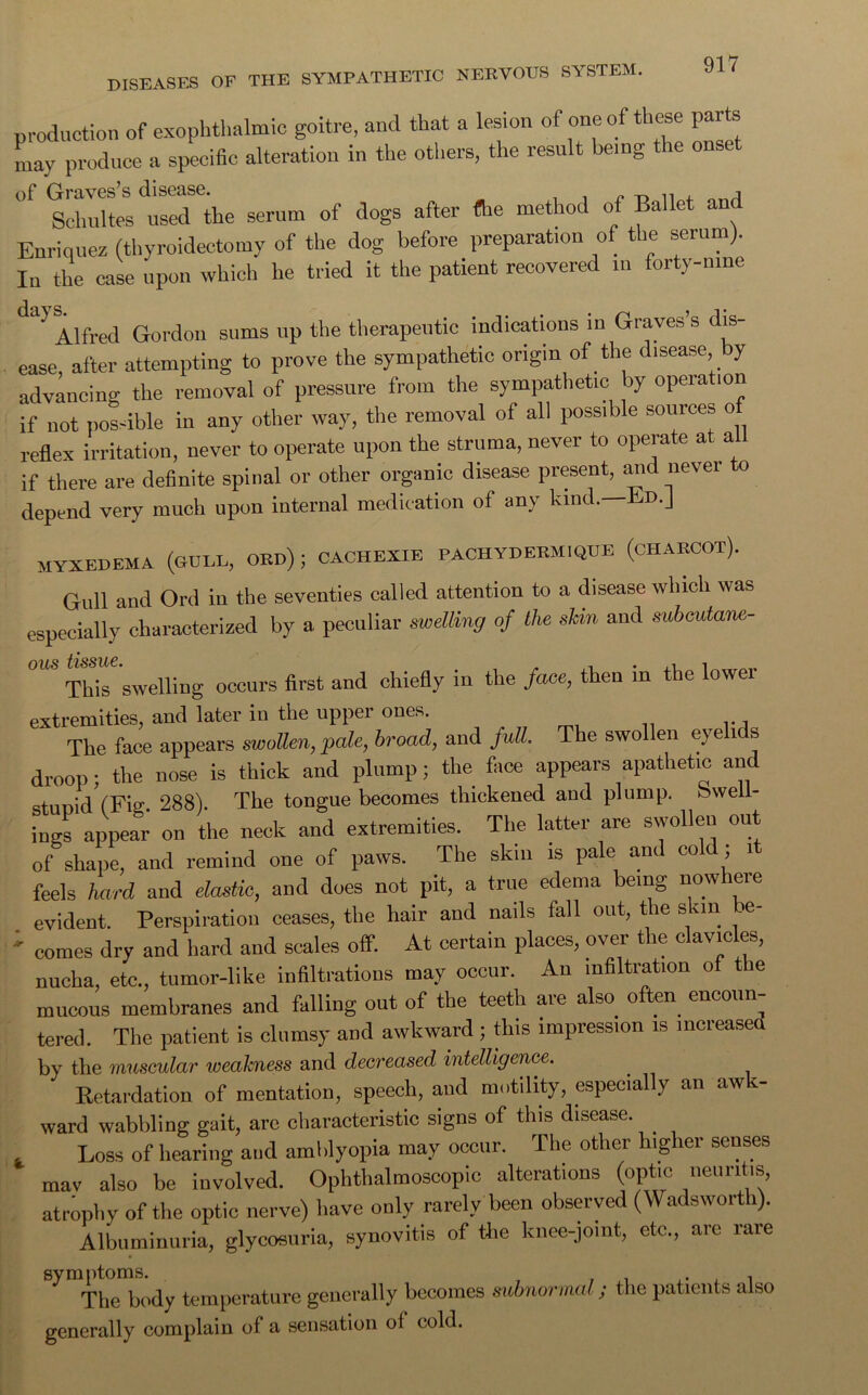 production of exophthalmic goitre, and that a lesion of one of these parts Ly produce a specific alteration in the others, the result being the onset of Graves’s disease. ^ Schultes used the serum of dogs after (he method of Ballet a Enriquez (thyroidectomy of the dog before preparation of the serum). In the case upon which he tried it the patient recovered m forty-nine Alfred Gordon sums up the therapeutic indications in Graves’s dis- ease, after attempting to prove the sympathetic origin of the disease y advancing the removal of pressure from the sympathetic by operation if not possible in any other way, the removal of all possible sources o reflex irritation, never to operate upon the struma, never to operate at all if there are definite spinal or other organic disease present, and nevei o depend very much upon internal medication of any kind. Bd.J myxedema (gull, oed) ; cachexie pachyderm.que (chaecot). Gull and Ord in the seventies called attention to a disease which was especially characterized by a peculiar swelling of the shin and subeutamt- OUS t'ISS'llC* , •ill This swelling occurs first and chiefly in the /ace, then in the lowei extremities, and later iu the upper ones. The face appears swollen, pale, broad, and full. The swollen eyelids droop; the nose is thick and plump; the face appears apathetic and stupid (Fig. 288). The tongue becomes thickened and plump. Swell- ings appear on the neck and extremities. The latter are swollen out of shape, and remind one of paws. The skin is pale and co ; i feels hard and elastic, and does not pit, a true edema being nowhere evident. Perspiration ceases, the hair and nails fall out, the skin be- ; comes dry and hard and scales off. At certain places, over the clavicles, nucha, etc., tumor-like infiltrations may occur. An infiltration of the mucous membranes and falling out of the teeth are also_ often encoun- tered. The patient is clumsy and awkward ; this impression is increased by the muscular weakness and decreased intelligence. Retardation of mentation, speech, and motility, especially an awe- ward wabbling gait, arc characteristic signs of this disease. . Loss of hearing and amblyopia may occur. The other higher senses mav also be involved. Ophthalmoscopic alterations (optic neuritis, atrophy of the optic nerve) have only rarely been observed (Wadsworth). Albuminuria, glycosuria, synovitis of the knee-joint, etc., are rare The body temperature generally becomes subnormal; the patients also generally complain of a sensation of cold.