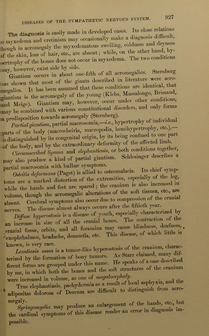 The diagnosis is easily made in developed cases. Its close relations o myxedema and cretinism may occasionally make a diagnosis difficu , lmmdi in acromegaly the myxedematous swelling, coldness and dijncs. ,f the skin loss of hair, etc., are absent; while, on the other hand, y oertrophy of the bones does not occur in myxedema. The two conditions nay, however, exist side by side. n, t Giantism occurs in about one-fifth of all acromegalics. Sternberg Jlown that most of the giants described in literature were acro- megalics It has been assumed that these conditions are identical, that giantism is the acromegaly of the young (Klebs, and Meige). Giantism may, however, occur under other conditio , mav be combined with various constitutional disorders, and only form ,a predisposition towards acromegaly (Sternberg). Partial giantism, partial macrosomia,-i.e„ hypertrophy of indmdual parts of the body (macrocheiria, macropodia, hemihypertrophy, .), Smm ii»«i- **•,7,”r of the body, and by the extraordinary deformity of the affected li . Circumscribed lipoma and elephantiasis, or both conditions toge ei may also produce a kind of partial giantism. Schlesinger describes partial macrosomia with bulbar symptoms. , . f Osteitis deformans (Paget) is allied to osteomalacia. I s chief sy p toms are a marked distortion of the extremities, especially of the eg, while the hands and feet are spared; the cranium is also mcreated >n volume, though the acromegalic alterations of the soft tissues etc., are absent. Cerebral symptoms also occur due to compression of^he cranial nerves The disease almost always occurs after the fiftieth yea • Diffuse hyperostosis is a disease of youth, especially characterized by an increase in size of all the cranial bones, ^e contraction of he f—. «**•*■» 'exophthalmos, headache, dementia, etc. I “ ■ ’ kn0^yoZ'is a tumor-like hyperostosis of the cranium char^c- terized by the formation of boo,^tumors. As ferent forms are grouped under this name, up by me, in which both the bones and the soft structures of the cranium were increased in volume, as one of megalocephaly. True elephantiasis, pachydermia as a result of local asphyxia, and the * adipositag6 dolorosa of Dercum are difficult to distinguish from acro- Syringomyelia may produce an enlargement of the. hands, etc but the cardinal symptoms of this disease render an error m diagnosis im- possible.