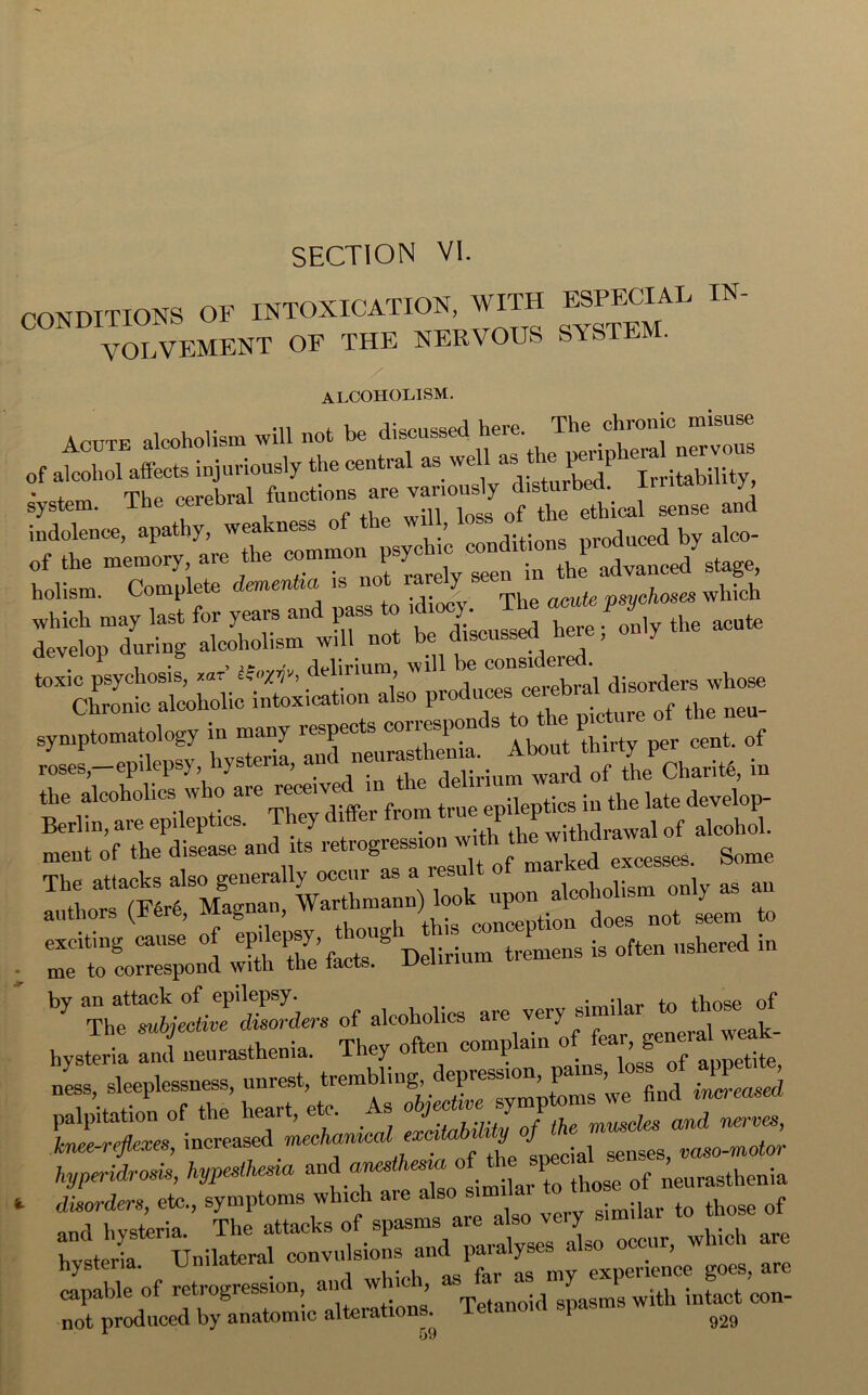 CONDITIONS OF INTOXICATION WITH ESPECIAL yolvement oe the nervous system. alcoholism. • . Th(J cerebral functions are variously disturbed. Irritability, system, ine cereDiai ethical sense and holism. Complete demenUa is not rarely see which ..I ““f “;iu^ltr,LPci„ri«,.. the alcoholics who are received m the deliri develop- . r,tZ’£? ww- -*» i- by of .kJ.Ji'. “* V,V hysteria and neurasthenia. They often comp am o >8 t;te ness, sleeplessness, unrest, trembling, £^’we find increased palpitation of the heart, etc. _ s ojey P feg ond mems, increased mecthe Special senses, raso-motor typmdrosis, %^A«a similar to those of neurasthenia * disorders, etc., symptoms which are also sum fo those of and hysteria. The attacks of spasms aie a so y ar0 hvsteria Unilateral convulsions and paralyses also oc . , hysteria. experience goes, are capable of retrogression and which, 0h“pasms with intact con- not produced by anatomic alterations. Tetanoid spasms w ^