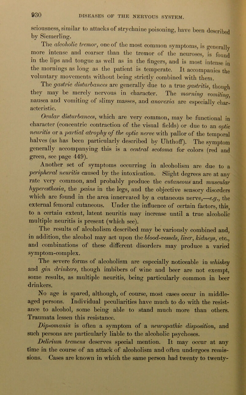 sciousness, similar to attacks of strychnine poisoning, have been describe by Siemerling. 1 he alcoholic tremor, one of the most common symptoms, is generally more intense and coarser than the tremor of the neuroses, is found in the lips and tongue as well as in the fingers, and is most intense in the mornings as long as the patient is temperate. It accompanies the voluntary movements without being strictly combined with them. The gastric disturbances are generally due to a true gastritis, though they may be merely nervous in character. The morning vomiting, nausea and vomiting of slimy masses, and anorexia are especially char- acteristic. Ocular disturbances, which are very common, may be functional in character (concentric contraction of the visual fields) or due to an optic neuritis or a partial atrophy of the optic nerve with pallor of the temporal halves (as has been particularly described by Uhthoff). The symptom generally accompanying this is a central scotoma for colors (red and green, see page 449). Another set of symptoms occurring in alcoholism are due to a peripheral neuritis caused by the intoxication. Slight degrees are at any rate very common, and probably produce the cutaneous and muscular hyperesthesia, the pains in the legs, and the objective sensory disorders which are found in the area innervated by a cutaneous nerve,—e.g., the external femoral cutaneous. Under the influence of certain factors, this, to a certain extent, latent neuritis may increase until a true alcoholic multiple neuritis is present (which see). The results of alcoholism described may be variously combined and, in addition, the alcohol may act upon the blood-vessels, liven', kidneys, etc., and combinations of these different disorders may produce a varied symptom-complex. The severe forms of alcoholism are especially noticeable in whiskey and gin drinkers, though imbibers of wine and beer are not exempt, some results, as multiple neuritis, being particularly common in beer drinkers. No age is spared, although, of course, most cases occur in middle- aged persons. Individual peculiarities have much to do with the resist- ance to alcohol, some being able to stand much more than others. Traumata lessen this resistance. Dipsomania is often a symptom of a neuropathic disposition, and such persons are particularly liable to the alcoholic psychoses. Delirium tremens deserves special mention. It may occur at any time in the course of an attack of alcoholism and often undergoes remis- sions. Cases are known in which the same person had twenty to twenty-