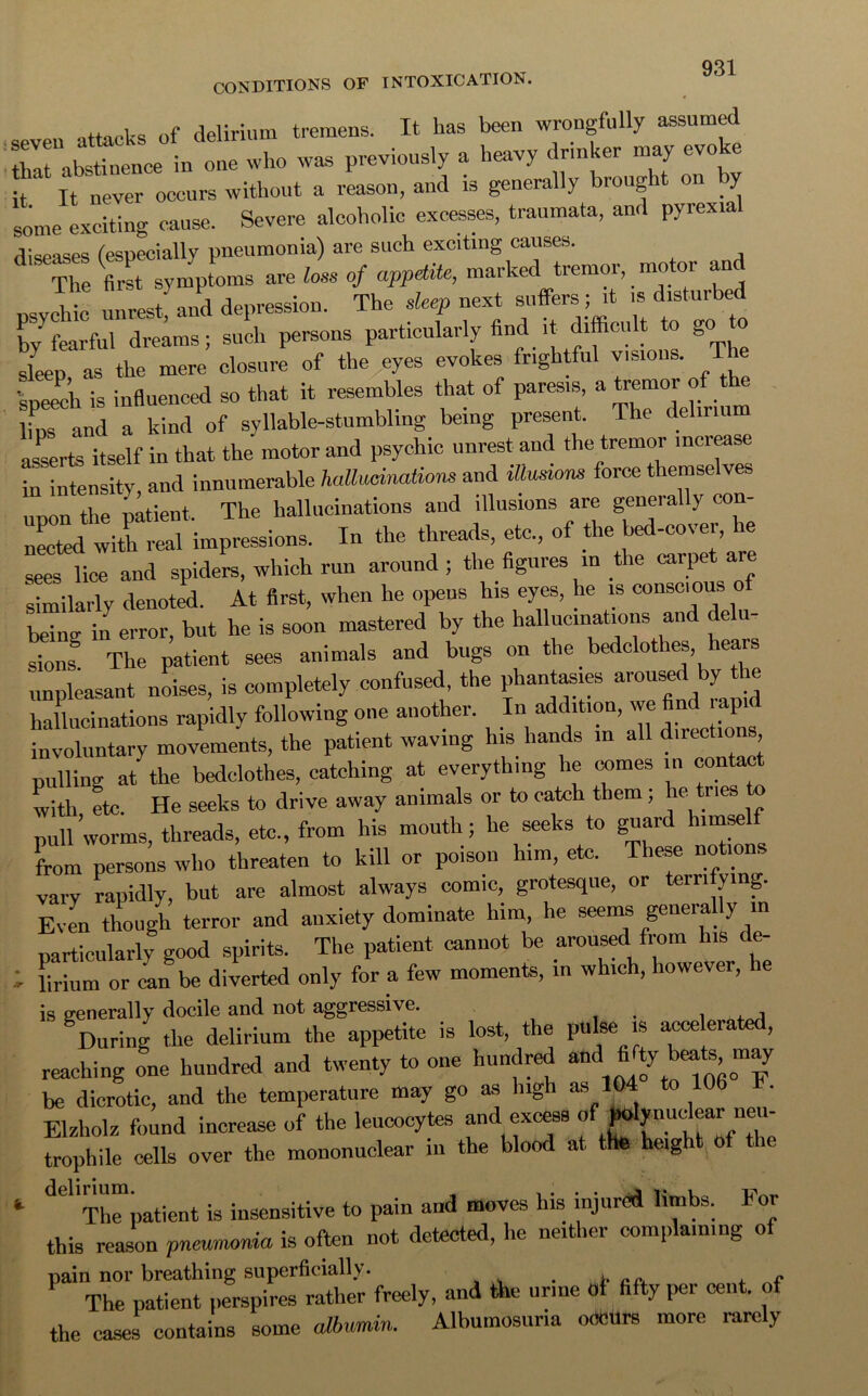 , of delirium tremens. It has been wrongfully assumed I aSnceln one who was previously a heavy drinker nmy evoke it It never occurs without a reason, and is generally brought on by some exciting cause. Severe alcoholic excesses, traumata, and pyrex.al diseases (especially pneumonia) are such exciting causes. The first symptoms are loss of appetite, marked tremor mo or an by fearful dreams; such persons particularly find it difficult „o to sleep as the mere closure of the eyes evokes frightful visions. T speech is influenced so that it resembles that of paresis a ^ lins and a kind of syllable-stumbling being present. The delirium asserts itself in that the motor and psychic unrest and the tremor inciease intensity, and innumerable hallucinations and illusions force themselves upon the patient. The hallucinations and illusions are genei ally con nected with real impressions. In the threads, etc., of the bed-cover, he sees lice and spiders, which run around ; the figures in the carpet are similarly denoted. At first, when he opens his eyes, he is conscious beinc in error, but he is soon mastered by the hallucinations and delu- sions The patient sees animals and bugs on the bedclothes, hears unpleasant noises, is completely confused, the phantasies aroused by hallucinations rapidly following one another. In addition, we find rapid involuntary movements, the patient waving his hands in all directio , pulling at the bedclothes, catching at everything lie comes in contact with etc. He seeks to drive away animals or to catch them; e i ies o pull worms, threads, etc, from his mouth; he seeks to guard himself from persons who threaten to kill or poison him, etc. These notions vary rapidly, but are almost always comic, grotesque, or teintving. Even though terror and anxiety dominate him, he seems general y in particularly good spirits. The patient cannot be aroused from his de- I Urium or can be diverted only for a few moments, in which, however, he is generally docile and not aggressive. During the delirium the appetite is lost, the pulse is accelerated, reaching one hundred and twenty to one hundred and.^^0“p be dicrotic, and the temperature may go as high as 104 to 106 . Elzholz found increase of the leucocytes and excess trophile cells over the mononuclear in the blood at the height 0 *• d<il The patient is insensitive to pain and moves his injured limbs. lor this reason pneumonia is often not detected, he neither complaining of pain nor breathing superficially. . . t ac. . f The patient perspires rather freely, and the urme oi fifty per cent, of the eases contains some albumin. Albumosuria ocmtrs more rarely
