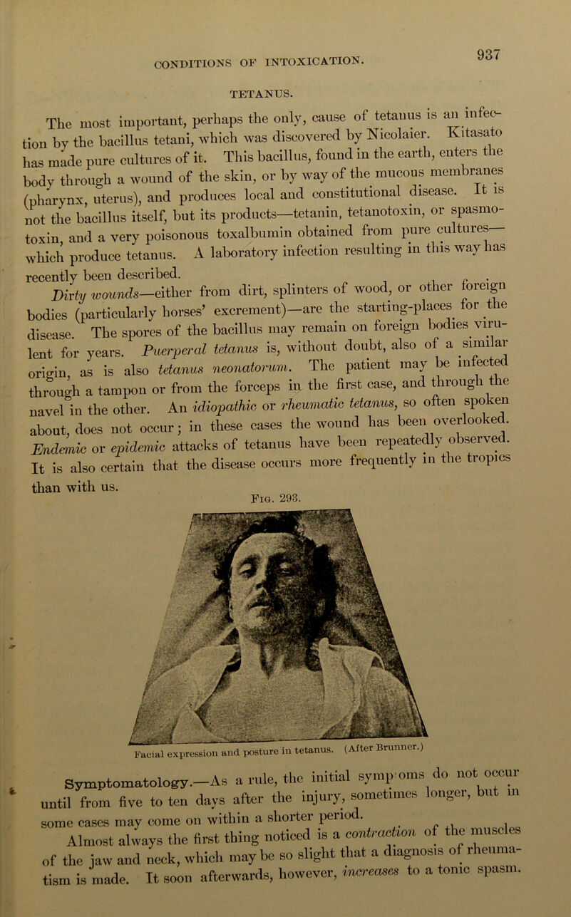 TETANUS. The most important, perhaps the only, cause of tetanus is an infec- tion by the bacillus tetani, which was discovered by Nicolaier. Kitasato has made pure cultures of it. This bacillus, found in the earth, enters the body through a wound of the skin, or by way of the mucous membranes (pharynx, uterus), and produces local and constitutional disease. It is not the bacillus itself, but its products—tetanin, tetanotoxin, or spasmo- toxin, and a very poisonous toxalbumin obtained from pure cultures— which produce tetanus. A laboratory infection resulting in this way has recently been described. , , . Dirty wounds—either from dirt, splinters of wood, or other foreign bodies (particularly horses’ excrement)—are the starting-places for tie disease The spores of the bacillus may remain on foreign bodies viru- lent for years. Puerperal tetanus is, without doubt, also of a similar orio-in as is also tetanus neonatorum. The patient may be mfectec through a tampon or from the forceps in the first case, and through the navel in the other. An idiopathic or rheumatic tetanus, so often spoken about, does not occur; in these cases the wound has been overlooked. Endemic or epidemic attacks of tetanus have been repeatedly observed. It is also certain that the disease occurs more frequently in the tropics than with us. Fig. 293. Symptomatology—As a rule, the initial symptoms do not occur until from five to ten days after the injury, sometimes longer, but in some cases may come on within a shorter period. , Almost always the first thing noticed is a contra*™ of the muscle of the jaw and neck, which may be so slight that a diagnosis o 1 icuma tism is made. It soon afterwards, however, increases to a tonic spasm.