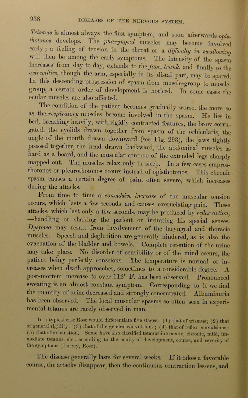 Trismus is almost always the first symptom, and soon afterwards opis- thotonos develops. The pharyngeal museles may become involved early ; a feeling of tension in the throat or a difficulty in swallowing \\ ill then be among the early symptoms. The intensity of the spasm inci eases from day to day, extends to the face, trunk, and finally to the extremities, though the arm, especially in its distal part, may be spared. Fn this descending progression of spasm from muscle-group to muscle- group, a certain order of development is noticed. In some cases the ocular muscles are also affected. The condition of the patient becomes gradually worse, the more so as the respiratory muscles become involved in the spasm. He lies in bed, breathing heavily, with rigid’y contracted features, the brow corru- gated, the eyelids drawn together from spasm of the orbicularis, the angle of the mouth drawn downward (see Fig. 293), the jaws tightly pressed together, the head drawn backward, the abdominal muscles as hard as a board, and the muscular contour of the extended legs sharply mapped out. The muscles relax only in sleep. In a few cases empros- thotonos or pleurothotonos occurs instead of opisthotonos. This chronic spasm causes a certain degree of pain, often severe, which increases during the attacks. From time to time a convulsive increase of the muscular tension occurs, which lasts a few seconds and causes excruciating pain. These attacks, which last only a few seconds, may be produced by reflex action, handling or shaking the patient or irritating his special senses. Dyspnea may result from involvement of the laryngeal and thoracic muscles. Speech and deglutition are generally hindered, as is also the evacuation of the bladder and bowels. Complete retention of the urine may take place. No disorder of sensibility or of the mind occurs, the patient being perfectly conscious. The temperature is normal or in- creases when death approaches, sometimes to a considerable degree. A post-mortem increase to over 112° F. has been observed. Pronounced sweating is an almost constant symptom. Corresponding to it we find the quantity of urine decreased and strongly concentrated. Albuminuria has been observed. The local muscular spasms so often seen in experi- mental tetanus are rarely observed in man. In a typical case Rose would differentiate five stages : (1) that of trismus ; (2) that of general rigidity ; (3) that of the general convulsions ; (4) that of reflex convulsions ; (5) that of exhaustion. Some have also classified tetanus into acute, chronic, mild, im- mediate tetanus, etc., according to the acuity of development, course, and severity of the symptoms (Larrey, Rose). The disease generally lasts for several weeks. If it takes a favorable course, the attacks disappear, then the continuous contraction lessens, and