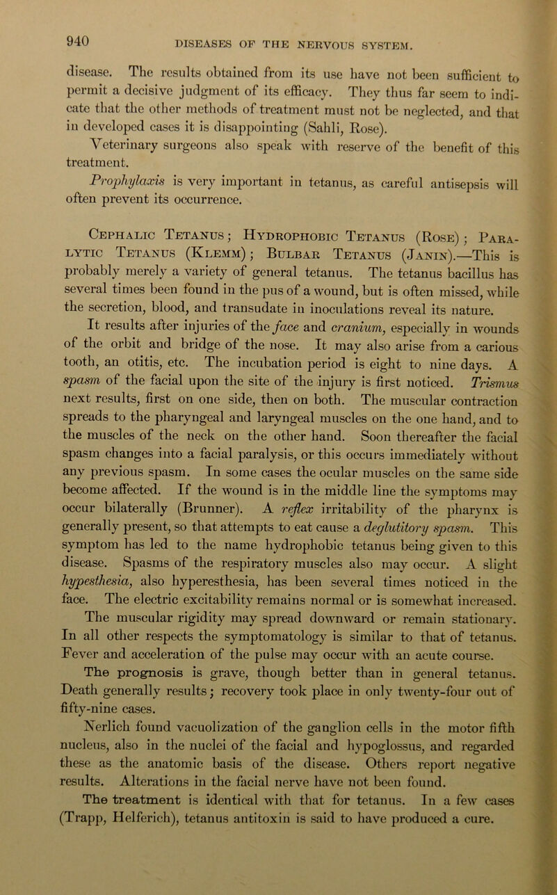 disease. The results obtained from its use have not been sufficient to permit a decisive judgment of its efficacy. They thus far seem to indi- cate that the other methods of treatment must not be neglected, and that in developed cases it is disappointing (Sahli, Rose). Veterinary surgeons also speak with reserve of the benefit of this treatment. Prophylaxis is very important in tetanus, as careful antisepsis will often prevent its occurrence. Cephalic Tetanus; Hydrophobic Tetanus (Rose); Para- lytic Tetanus (Klemm) ; Bulbar Tetanus (Janin).—This is probably merely a variety of general tetanus. The tetanus bacillus has several times been found in the pus of a wound, but is often missed, while the secretion, blood, and transudate in inoculations reveal its nature. It results after injuries of the face and cranium, especially in wounds of the orbit and bridge of the nose. It may also arise from a carious tooth, an otitis, etc. The incubation period is eight to nine days. A spasm of the facial upon the site of the injury is first noticed. Trismus next results, first on one side, then on both. The muscular contraction spreads to the pharyngeal and laryngeal muscles on the one hand, and to the muscles of the neck on the other hand. Soon thereafter the facial spasm changes into a facial paralysis, or this occurs immediately without any previous spasm. In some cases the ocular muscles on the same side become affected. If the wound is in the middle line the symptoms may occur bilaterally (Brunner). A reflex irritability of the pharynx is generally present, so that attempts to eat cause a deglutitory spasm. This symptom has led to the name hydrophobic tetanus being given to this disease. Spasms of the respiratory muscles also may occur. A slight hypesthesia, also hyperesthesia, has been several times noticed in the face. The electric excitability remains normal or is somewhat increased. The muscular rigidity may spread downward or remain stationary. In all other respects the symptomatology is similar to that of tetanus. Fever and acceleration of the pulse may occur with an acute course. The prognosis is grave, though better than in general tetanus. Death generally results; recovery took place in only twenty-four out of fifty-nine cases. Nerlich found vacuolization of the ganglion cells in the motor fifth nucleus, also in the nuclei of the facial and hypoglossus, and regarded these as the anatomic basis of the disease. Others report negative results. Alterations in the facial nerve have not been found. The treatment is identical with that for tetanus. In a few cases (Trapp, Helferich), tetanus antitoxin is said to have produced a cure.