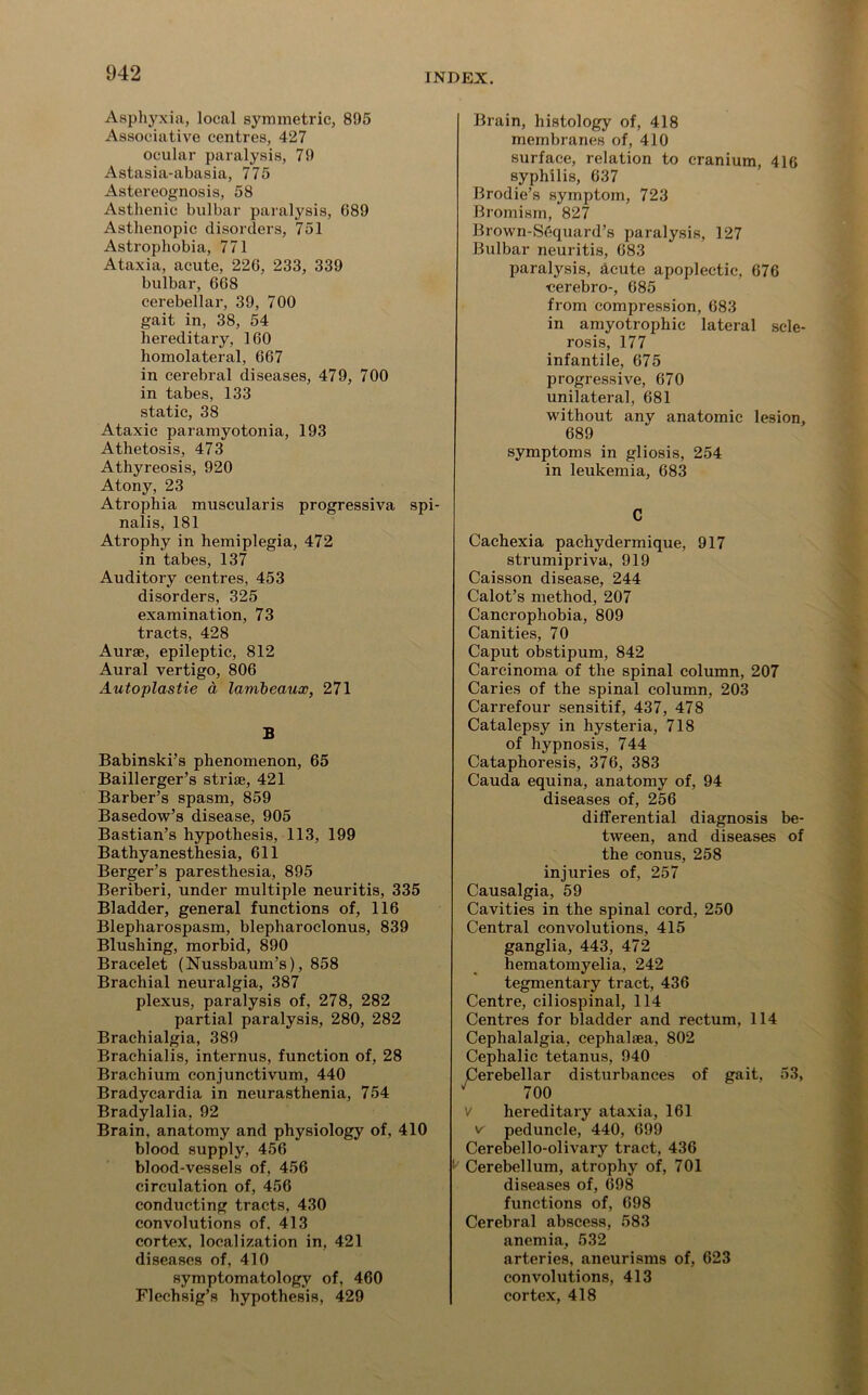 Asphyxia, local symmetric, 895 Associative centres, 427 ocular paralysis, 79 Astasia-abasia, 775 Astereognosis, 58 Asthenic bulbar paralysis, 089 Asthenopic disorders, 751 Astrophobia, 771 Ataxia, acute, 226, 233, 339 bulbar, 668 cerebellar, 39, 700 gait in, 38, 54 hereditary, 160 homolateral, 667 in cerebral diseases, 479, 700 in tabes, 133 static, 38 Ataxic paramyotonia, 193 Athetosis, 473 Athyreosis, 920 Atony, 23 Atrophia muscularis progressiva spi- nalis, 181 Atrophy in hemiplegia, 472 in tabes, 137 Auditory centres, 453 disorders, 325 examination, 73 tracts, 428 Aurae, epileptic, 812 Aural vertigo, 806 Autoplastie a lambeaux, 271 B Babinski’s phenomenon, 65 Baillerger’s striae, 421 Barber’s spasm, 859 Basedow’s disease, 905 Bastian’s hypothesis, 113, 199 Bathyanesthesia, 611 Berger’s paresthesia, 895 Beriberi, under multiple neuritis, 335 Bladder, general functions of, 116 Blepharospasm, blepharoclonus, 839 Blushing, morbid, 890 Bracelet (Nussbaum’s), 858 Brachial neuralgia, 387 plexus, paralysis of, 278, 282 partial paralysis, 280, 282 Brachialgia, 389 Brachialis, internus, function of, 28 Brachium conjunctivum, 440 Bradycardia in neurasthenia, 754 Bradylalia, 92 Brain, anatomy and physiology of, 410 blood supply, 456 blood-vessels of, 456 circulation of, 456 conducting tracts, 430 convohitions of. 413 cortex, localization in, 421 diseases of, 410 symptomatology of, 460 Flechsig’s hypothesis, 429 Brain, histology of, 418 membranes of, 410 surface, relation to cranium, 416 syphilis, 637 Brodie’s symptom, 723 Bromism, 827 Brown-Sequard’s paralysis, 127 Bulbar neuritis, 683 paralysis, acute apoplectic, 676 cerebro-, 685 from compression, 683 in amyotrophic lateral scle- rosis, 177 infantile, 675 progressive, 670 unilateral, 681 without any anatomic lesion, 689 symptoms in gliosis, 254 in leukemia, 683 Cachexia pachydermique, 917 strumipriva, 919 Caisson disease, 244 Calot’s method, 207 Cancrophobia, 809 Canities, 70 Caput obstipum, 842 Carcinoma of the spinal column, 207 Caries of the spinal column, 203 Carrefour sensitif, 437, 478 Catalepsy in hysteria, 718 of hypnosis, 744 Cataphoresis, 376, 383 Cauda equina, anatomy of, 94 diseases of, 256 differential diagnosis be- tween, and diseases of the conus, 258 injuries of, 257 Causalgia, 59 Cavities in the spinal cord, 250 Central convolutions, 415 ganglia, 443, 472 hematomyelia, 242 tegmentary tract, 436 Centre, ciliospinal, 114 Centres for bladder and rectum, 114 Cephalalgia, cephalaea, 802 Cephalic tetanus, 940 Cerebellar disturbances of gait, 53, ^ 700 V hereditary ataxia, 161 v peduncle, 440, 699 Cerebello-olivary tract, 436 ^ Cerebellum, atrophy of, 701 diseases of, 698 functions of, 698 Cerebral abscess, 583 anemia, 532 arteries, aneurisms of, 623 convolutions, 413 cortex, 418