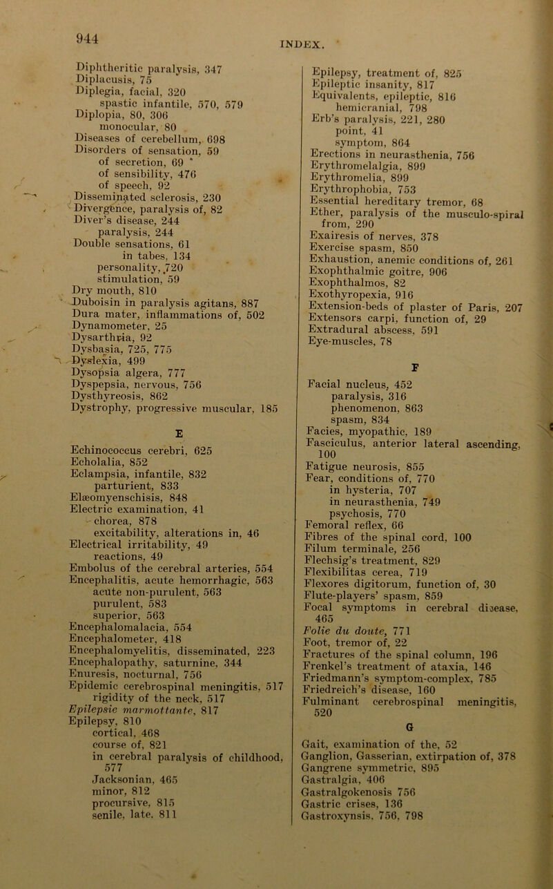 Diphtheritic paralysis, 347 Diplacusis, 75 Diplegia, facial, 320 spastic infantile, 570, 579 Diplopia, 80, 300 monocular, 80 Diseases of cerebellum, 698 Disorders of sensation, 59 of secretion, 69 * of sensibility, 476 of speech, 92 Disseminated sclerosis, 230 '• Divergence, paralysis of, 82 Diver’s disease, 244 paralysis, 244 Double sensations, 61 in tabes, 134 personality, 720 stimulation, 59 Dry mouth, 810 Duboisin in paralysis agitans, 887 Dura mater, inflammations of, 502 Dynamometer, 25 Dysarthria, 92 Dysbasia, 725, 775 Dyslexia, 499 Dysopsia algera, 777 Dyspepsia, nervous, 756 Dysthyreosis, 862 Dystrophy, progressive muscular, 185 E Echinococcus cerebri, 625 Echolalia, 852 Eclampsia, infantile, 832 parturient, 833 Elseomyenschisis, 848 Electric examination, 41 •• chorea, 878 excitability, alterations in, 46 Electrical irritability, 49 reactions, 49 Embolus of the cerebral arteries, 554 Encephalitis, acute hemorrhagic, 563 acute non-purulent, 563 purulent, 583 superior, 563 Eneephalomalacia, 554 Encephalometer, 418 Encephalomyelitis, disseminated, 223 Encephalopathy, saturnine, 344 Enuresis, nocturnal, 756 Epidemic cerebrospinal meningitis, 517 rigidity of the neck, 517 Epilepsie marmottante, 817 Epilepsy, 810 cortical, 468 course of, 821 in cerebral paralysis of childhood, 577 Jacksonian, 465 minor, 812 procursive, 815 senile, late. 811 Epilepsy, treatment of, 825 Epileptic insanity, 817 Equivalents, epileptic, 816 hemicranial, 798 Erb’s paralysis, 221, 280 point, 41 symptom, 864 Erections in neurasthenia, 756 Erythromelalgia, 899 Erythromelia, 899 Erythrophobia, 753 Essential hereditary tremor, 68 Ether, paralysis of the musculo-spiral from, 290 Exairesis of nerves, 378 Exercise spasm, 850 Exhaustion, anemic conditions of, 261 Exophthalmic goitre, 906 Exophthalmos, 82 Exothyropexia, 916 Extension-beds of plaster of Paris, 207 Extensors carpi, function of, 29 Extradural abscess, 591 Eye-muscles, 78 F Facial nucleus, 452 paralysis, 316 phenomenon, 863 spasm, 834 Facies, myopathic, 189 Fasciculus, anterior lateral ascending. 100 Fatigue neurosis, 855 Fear, conditions of, 770 in hysteria, 707 in neurasthenia, 749 psychosis, 770 Femoral reflex, 66 Fibres of the spinal cord, 100 Filum terminale, 256 Flechsig’s treatment, 829 Flexibilitas cerea, 719 Flexores digitorum, function of, 30 Flute-players’ spasm, 859 Focal symptoms in cerebral disease. 465 Folie du doute, 771 Foot, tremor of, 22 Fractures of the spinal column, 196 Frenkel’s treatment of ataxia, 146 Friedmann’s symptom-complex, 785 Friedreich’s disease, 160 Fulminant cerebrospinal meningitis, 520 G Gait, examination of the, 52 Ganglion, Gasserian, extirpation of, 378 Gangrene symmetric, 895 Gastralgia, 406 Gastralgokenosis 756 Gastric crises, 136 Gastroxynsis. 756. 798